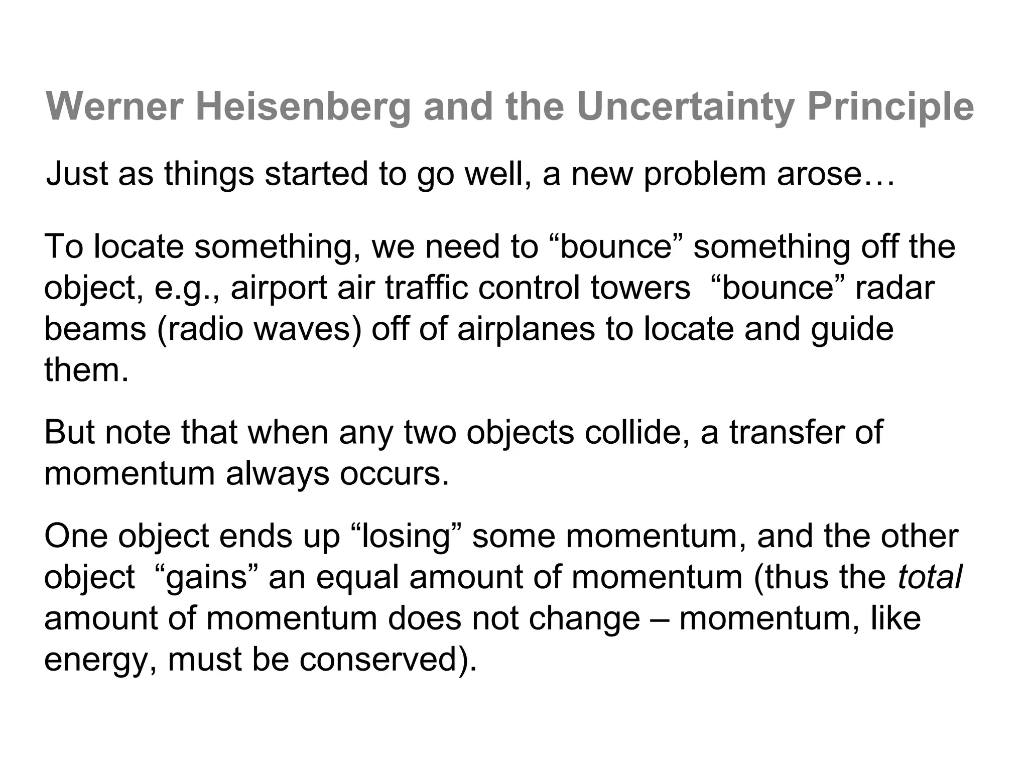 Werner Heisenberg and the Uncertainty Principle
Just as things started to go well, a new problem arose…

To locate something, we need to “bounce” something off the
object, e.g., airport air traffic control towers “bounce” radar
beams (radio waves) off of airplanes to locate and guide
them.
But note that when any two objects collide, a transfer of
momentum always occurs.
One object ends up “losing” some momentum, and the other
object “gains” an equal amount of momentum (thus the total
amount of momentum does not change – momentum, like
energy, must be conserved).
 