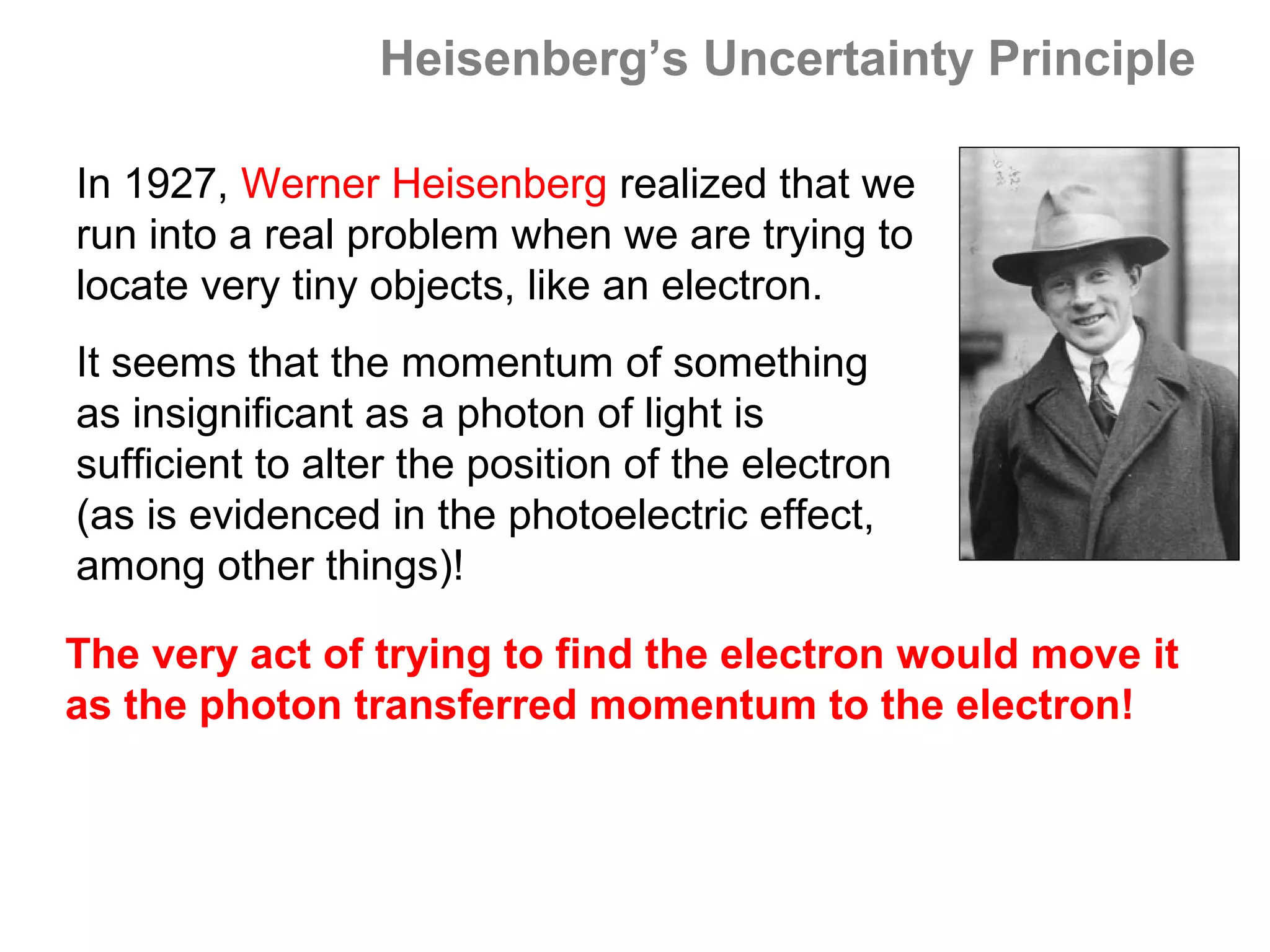 Heisenberg’s Uncertainty Principle

In 1927, Werner Heisenberg realized that we
run into a real problem when we are trying to
locate very tiny objects, like an electron.
It seems that the momentum of something
as insignificant as a photon of light is
sufficient to alter the position of the electron
(as is evidenced in the photoelectric effect,
among other things)!

The very act of trying to find the electron would move it
as the photon transferred momentum to the electron!
 
