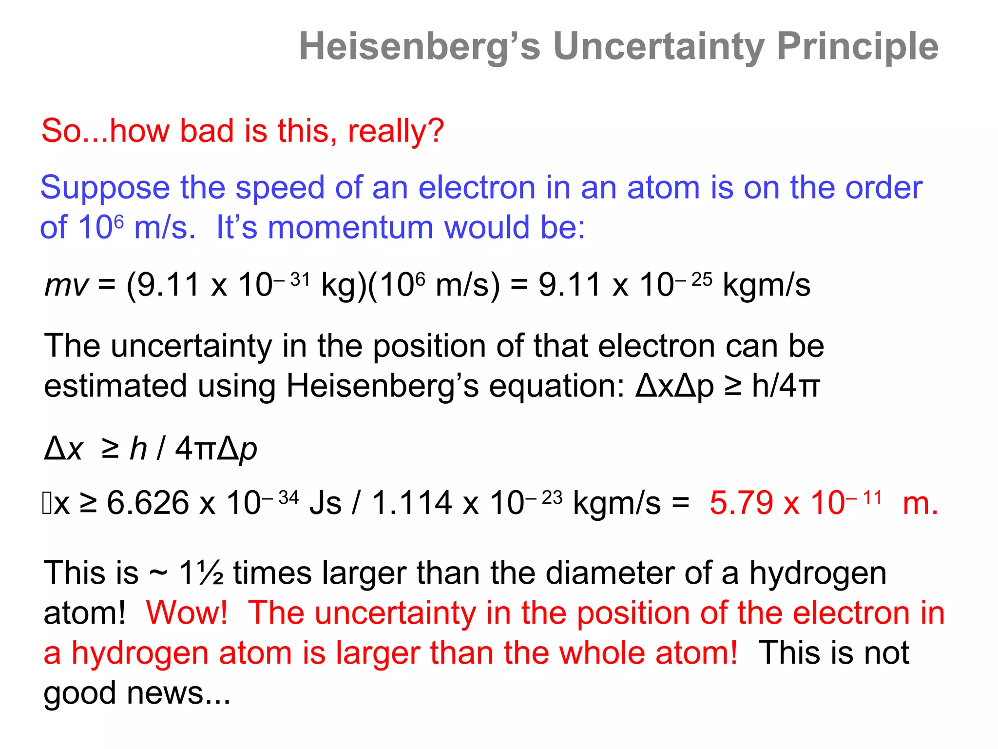 Heisenberg’s Uncertainty Principle

So...how bad is this, really?
Suppose the speed of an electron in an atom is on the order
of 106 m/s. It’s momentum would be:
mv = (9.11 x 10– 31 kg)(106 m/s) = 9.11 x 10– 25 kgm/s
The uncertainty in the position of that electron can be
estimated using Heisenberg’s equation: ΔxΔp ≥ h/4π
Δx ≥ h / 4πΔp
x ≥ 6.626 x 10– 34 Js / 1.114 x 10– 23 kgm/s = 5.79 x 10– 11 m.

This is ~ 1½ times larger than the diameter of a hydrogen
atom! Wow! The uncertainty in the position of the electron in
a hydrogen atom is larger than the whole atom! This is not
good news...
 