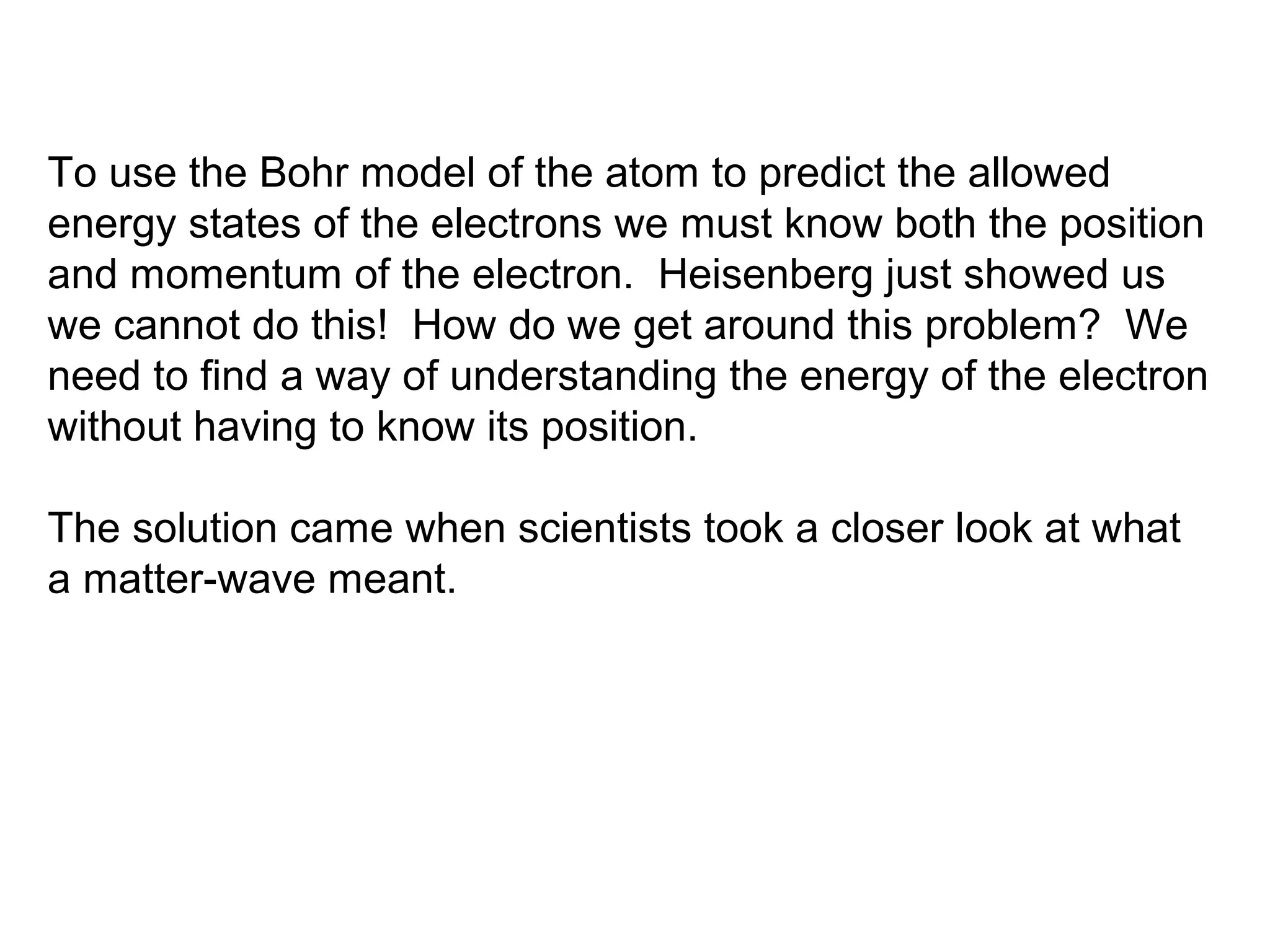 To use the Bohr model of the atom to predict the allowed
energy states of the electrons we must know both the position
and momentum of the electron. Heisenberg just showed us
we cannot do this! How do we get around this problem? We
need to find a way of understanding the energy of the electron
without having to know its position.

The solution came when scientists took a closer look at what
a matter-wave meant.
 
