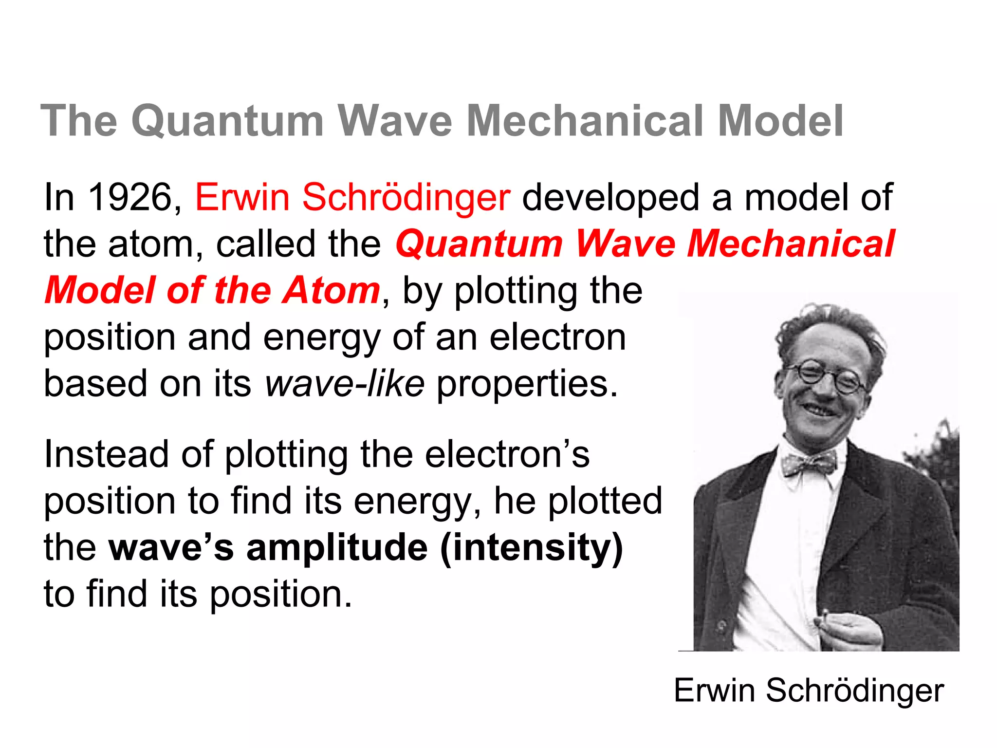 The Quantum Wave Mechanical Model
In 1926, Erwin Schrödinger developed a model of
the atom, called the Quantum Wave Mechanical
Model of the Atom, by plotting the
position and energy of an electron
based on its wave-like properties.
Instead of plotting the electron’s
position to find its energy, he plotted
the wave’s amplitude (intensity)
to find its position.

                                          Erwin Schrödinger
 