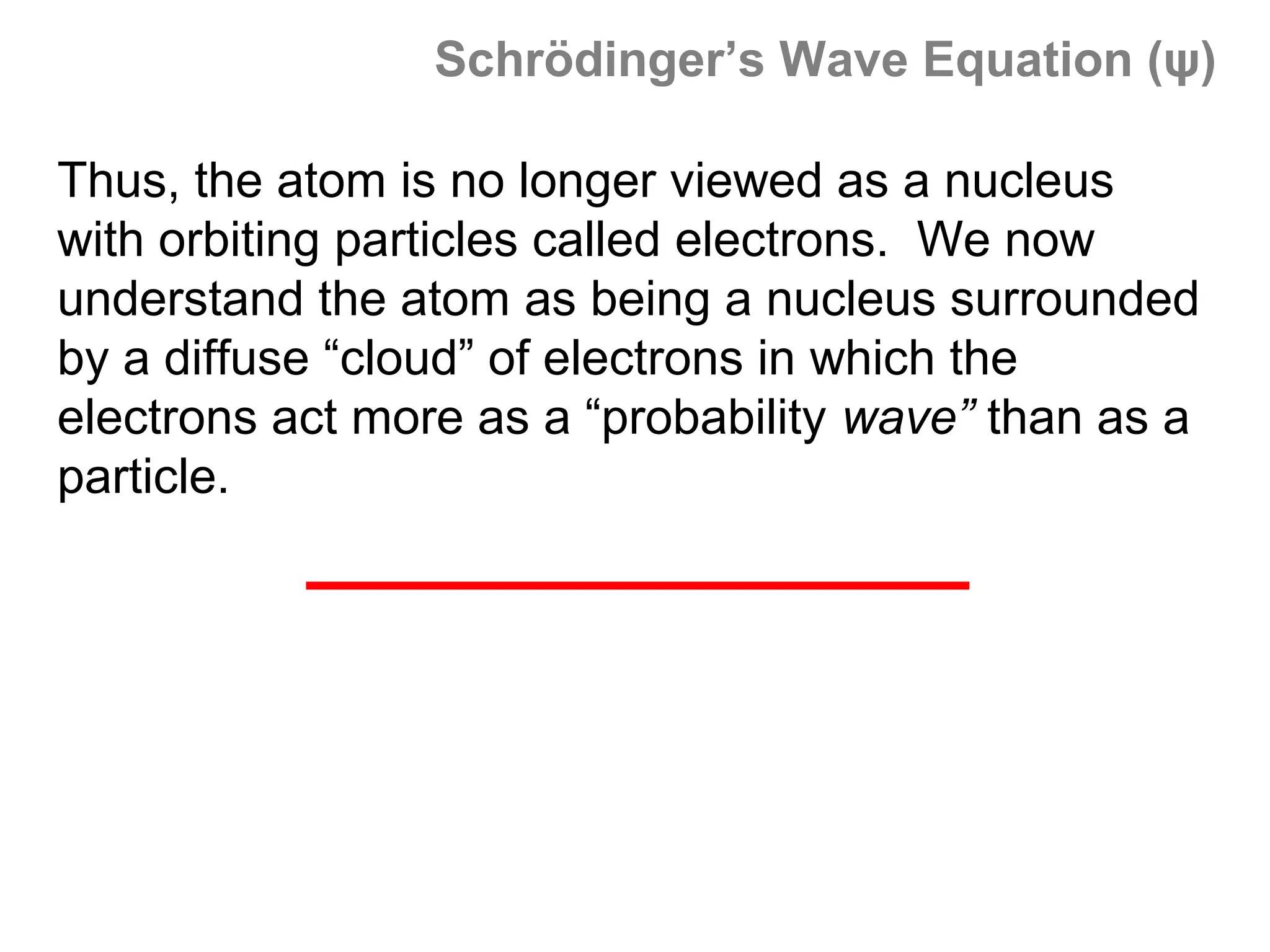 Schrödinger’s Wave Equation (ψ)

Thus, the atom is no longer viewed as a nucleus
with orbiting particles called electrons. We now
understand the atom as being a nucleus surrounded
by a diffuse “cloud” of electrons in which the
electrons act more as a “probability wave” than as a
particle.
 