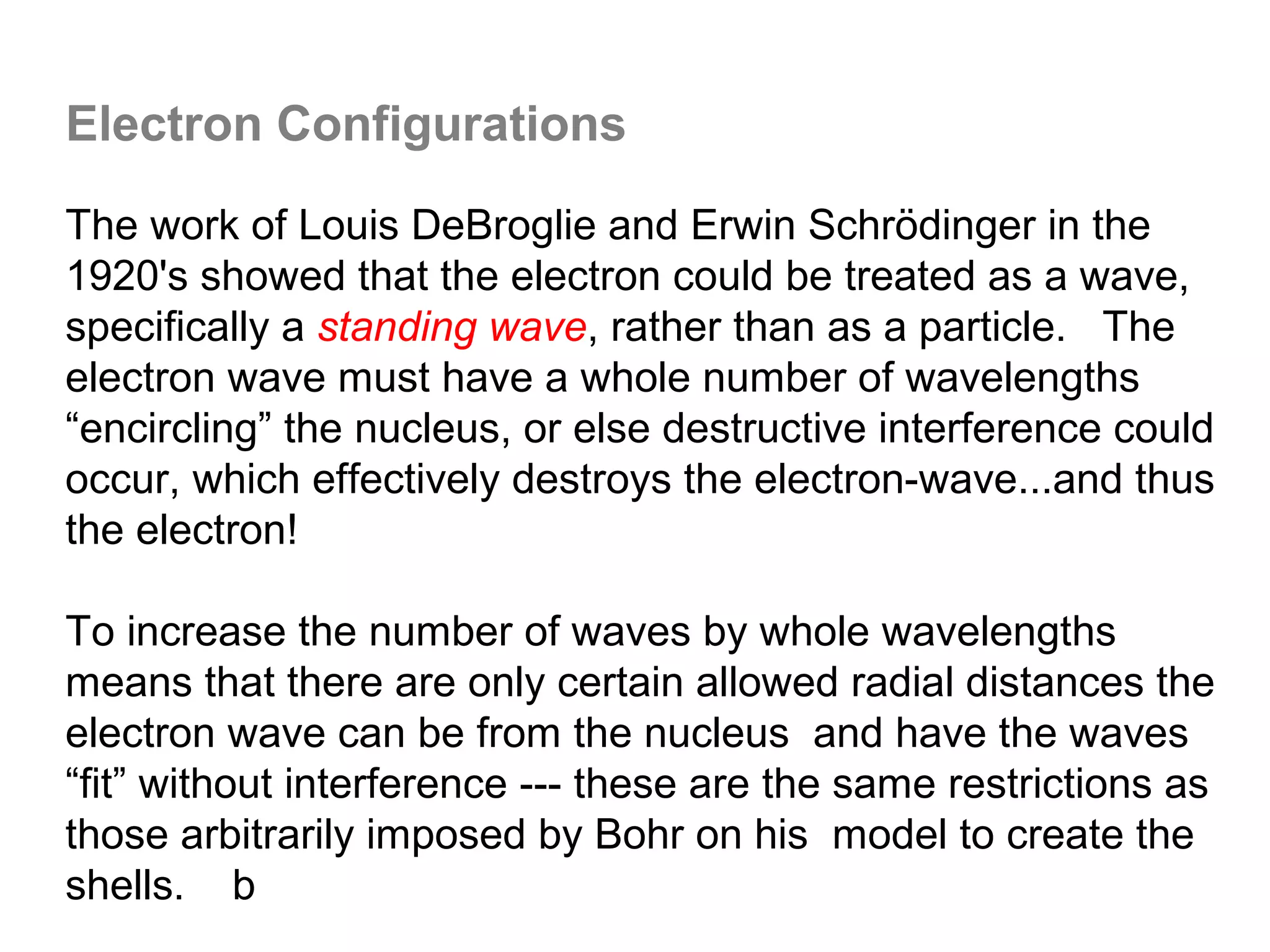 Electron Configurations

The work of Louis DeBroglie and Erwin Schrödinger in the
1920's showed that the electron could be treated as a wave,
specifically a standing wave, rather than as a particle. The
electron wave must have a whole number of wavelengths
“encircling” the nucleus, or else destructive interference could
occur, which effectively destroys the electron-wave...and thus
the electron!

To increase the number of waves by whole wavelengths
means that there are only certain allowed radial distances the
electron wave can be from the nucleus and have the waves
“fit” without interference --- these are the same restrictions as
those arbitrarily imposed by Bohr on his model to create the
shells. b
 