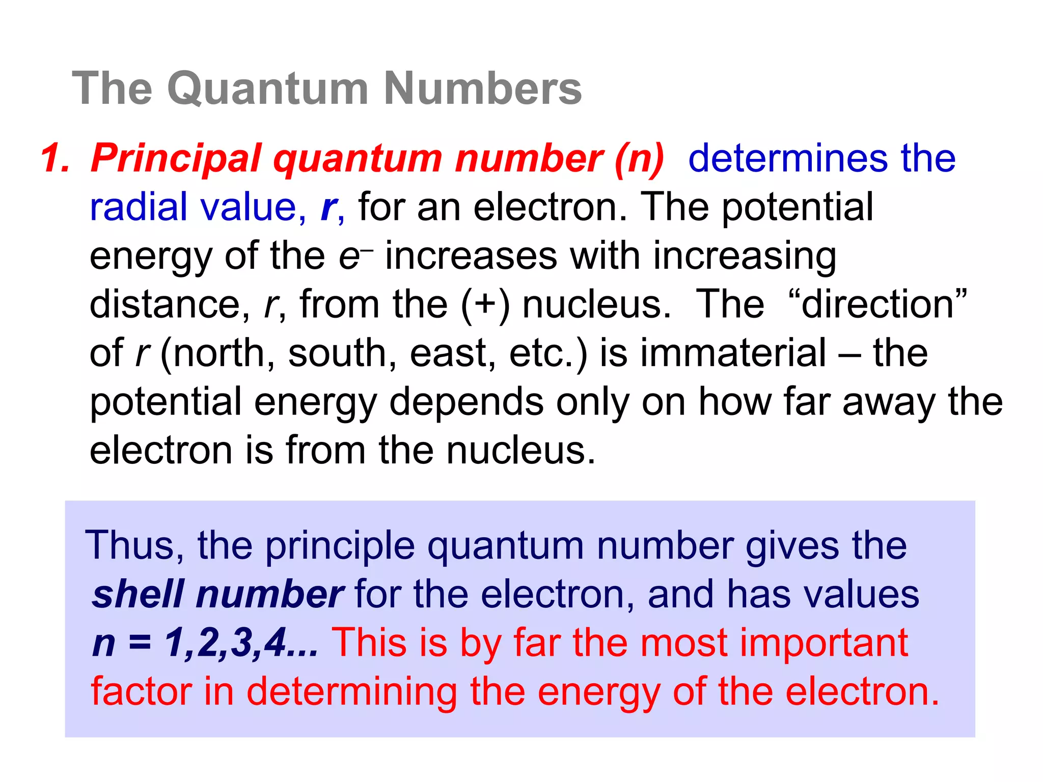 The Quantum Numbers
1. Principal quantum number (n) determines the
   radial value, r, for an electron. The potential
   energy of the e– increases with increasing
   distance, r, from the (+) nucleus. The “direction”
   of r (north, south, east, etc.) is immaterial – the
   potential energy depends only on how far away the
   electron is from the nucleus.

  Thus, the principle quantum number gives the
  shell number for the electron, and has values
  n = 1,2,3,4... This is by far the most important
  factor in determining the energy of the electron.
 
