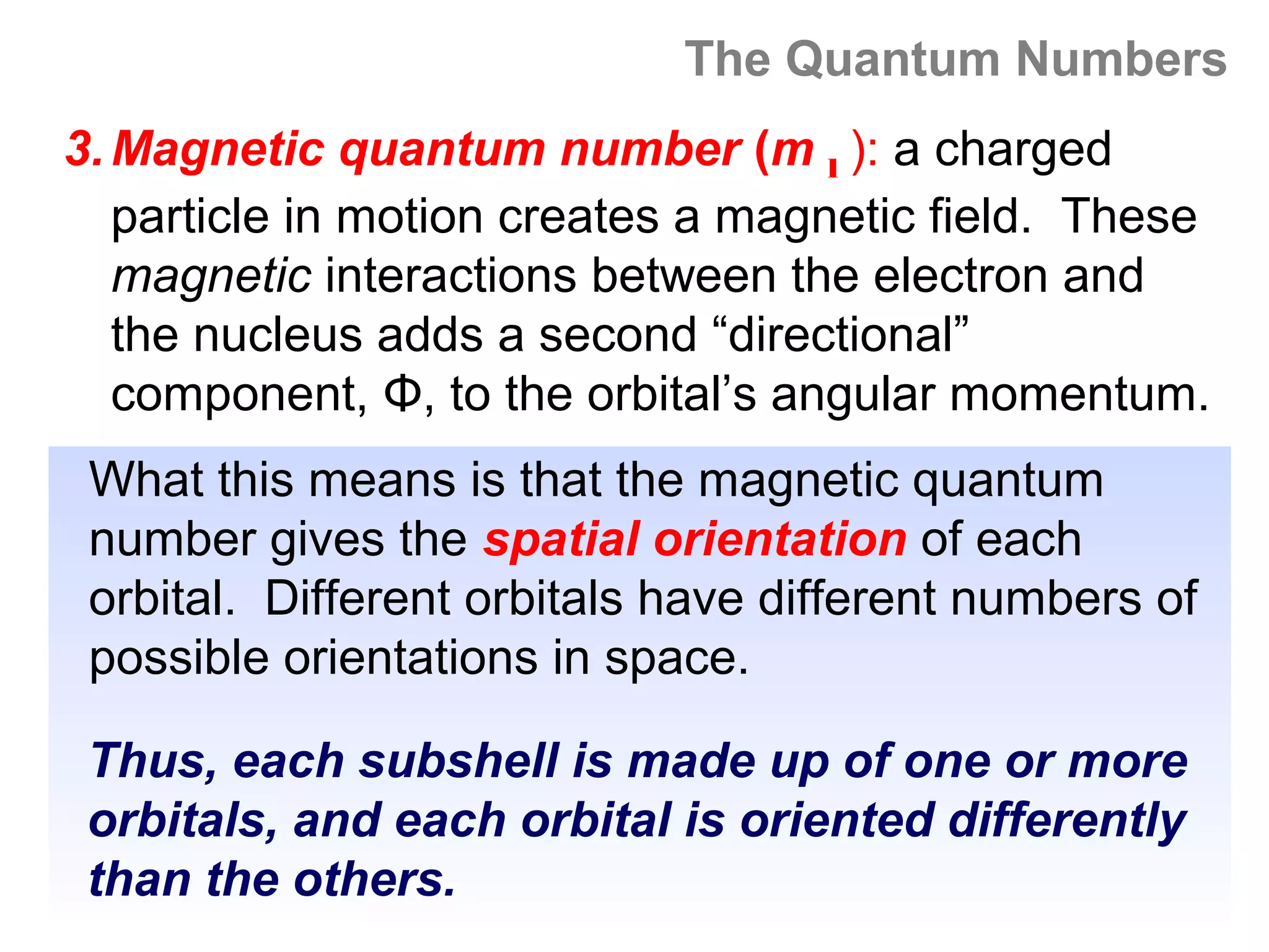 The Quantum Numbers
3. Magnetic quantum number (m l ): a charged
   particle in motion creates a magnetic field. These
   magnetic interactions between the electron and
   the nucleus adds a second “directional”
   component, Φ, to the orbital’s angular momentum.
 What this means is that the magnetic quantum
 number gives the spatial orientation of each
 orbital. Different orbitals have different numbers of
 possible orientations in space.

 Thus, each subshell is made up of one or more
 orbitals, and each orbital is oriented differently
 than the others.
 