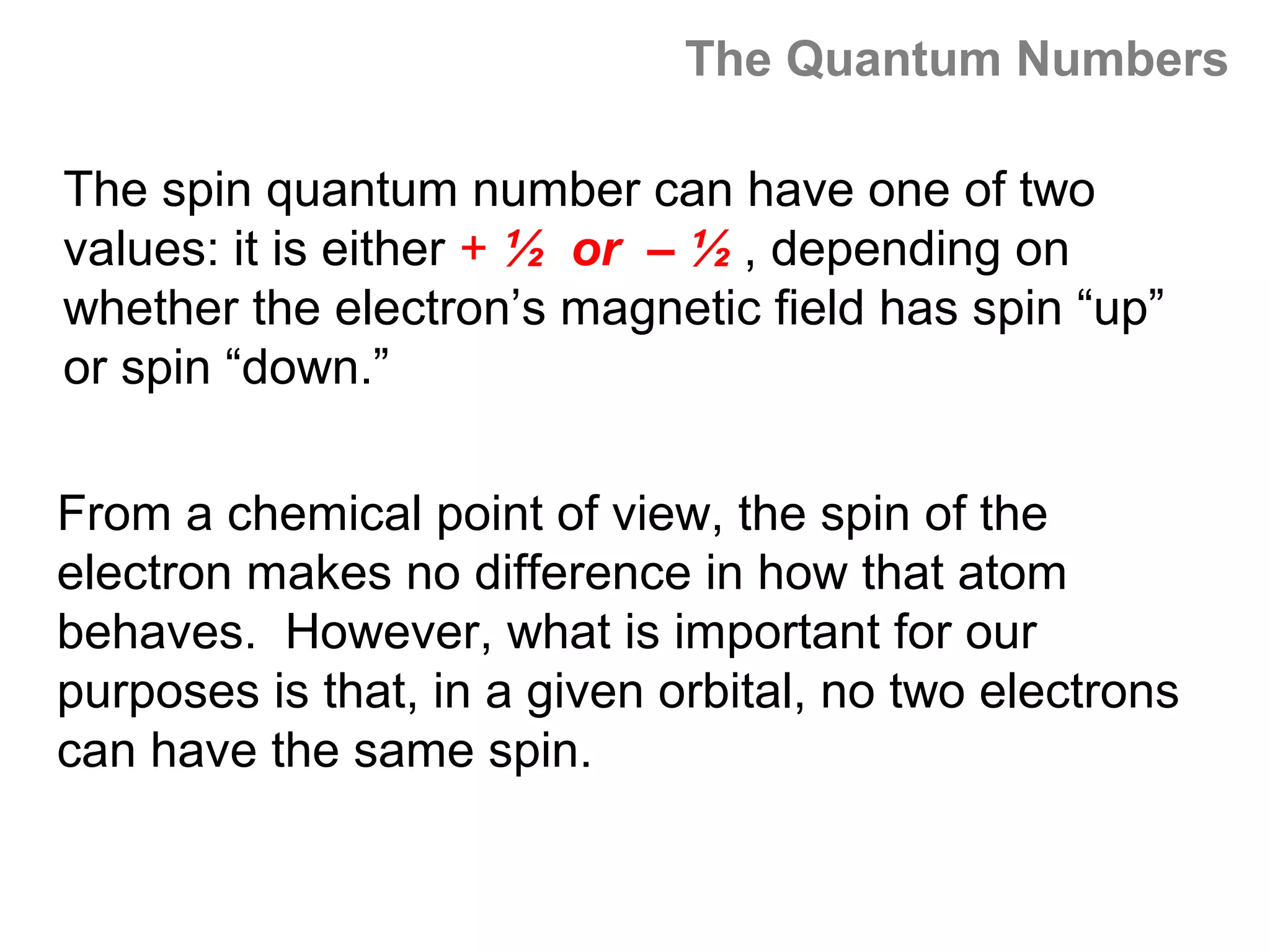 The Quantum Numbers

The spin quantum number can have one of two
values: it is either + ½ or – ½ , depending on
whether the electron’s magnetic field has spin “up”
or spin “down.”

From a chemical point of view, the spin of the
electron makes no difference in how that atom
behaves. However, what is important for our
purposes is that, in a given orbital, no two electrons
can have the same spin.
 