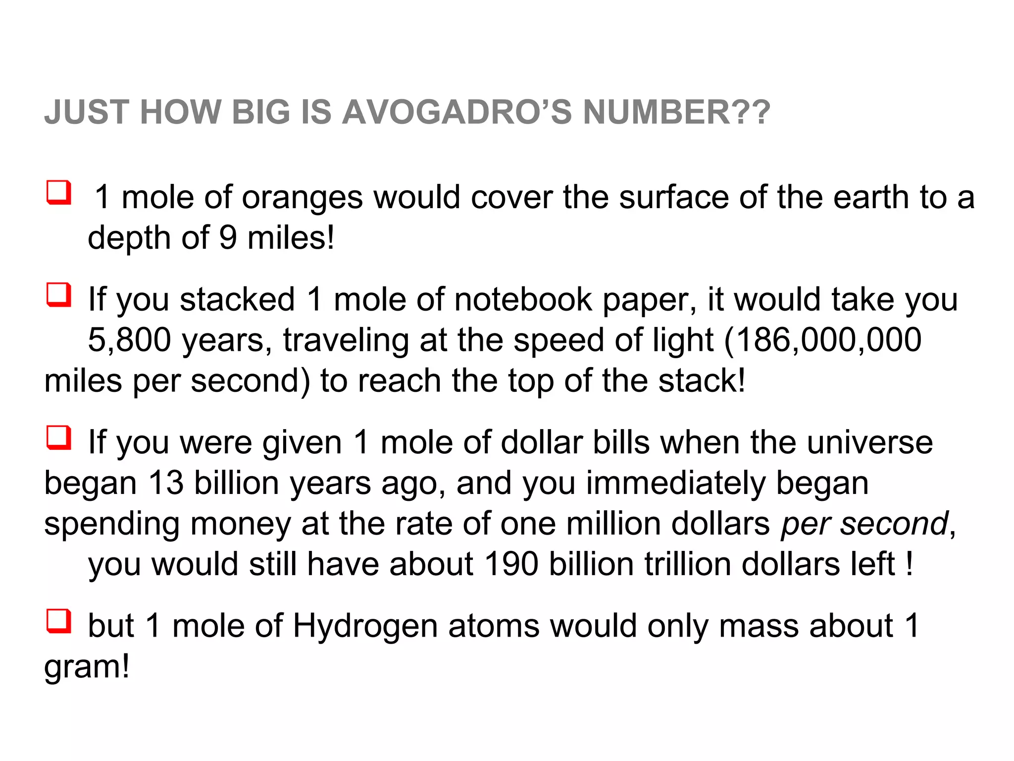 JUST HOW BIG IS AVOGADRO’S NUMBER??

 1 mole of oranges would cover the surface of the earth to a
  depth of 9 miles!
 If you stacked 1 mole of notebook paper, it would take you
   5,800 years, traveling at the speed of light (186,000,000
miles per second) to reach the top of the stack!
 If you were given 1 mole of dollar bills when the universe
began 13 billion years ago, and you immediately began
spending money at the rate of one million dollars per second,
  you would still have about 190 billion trillion dollars left !
 but 1 mole of Hydrogen atoms would only mass about 1
gram!
 