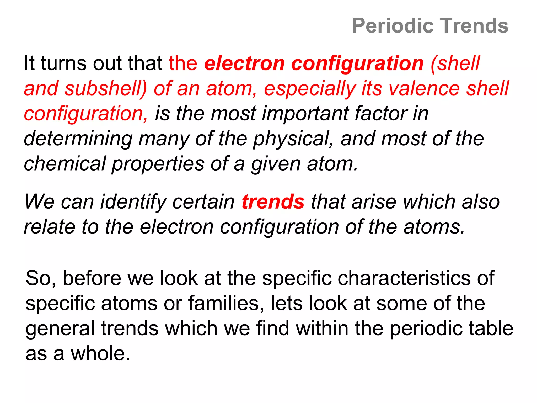 Periodic Trends
It turns out that the electron configuration (shell
and subshell) of an atom, especially its valence shell
configuration, is the most important factor in
determining many of the physical, and most of the
chemical properties of a given atom.
We can identify certain trends that arise which also
relate to the electron configuration of the atoms.

So, before we look at the specific characteristics of
specific atoms or families, lets look at some of the
general trends which we find within the periodic table
as a whole.
 