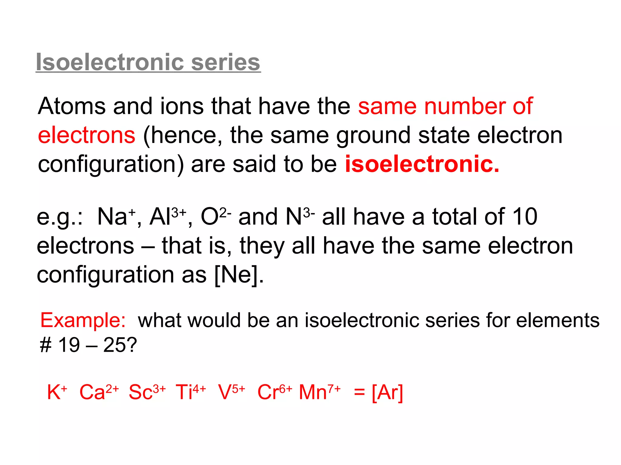 Isoelectronic series
Atoms and ions that have the same number of
electrons (hence, the same ground state electron
configuration) are said to be isoelectronic.

e.g.: Na+, Al3+, O2- and N3- all have a total of 10
electrons – that is, they all have the same electron
configuration as [Ne].
Example: what would be an isoelectronic series for elements
# 19 – 25?

 K+ Ca2+ Sc3+ Ti4+ V5+ Cr6+ Mn7+ = [Ar]
 