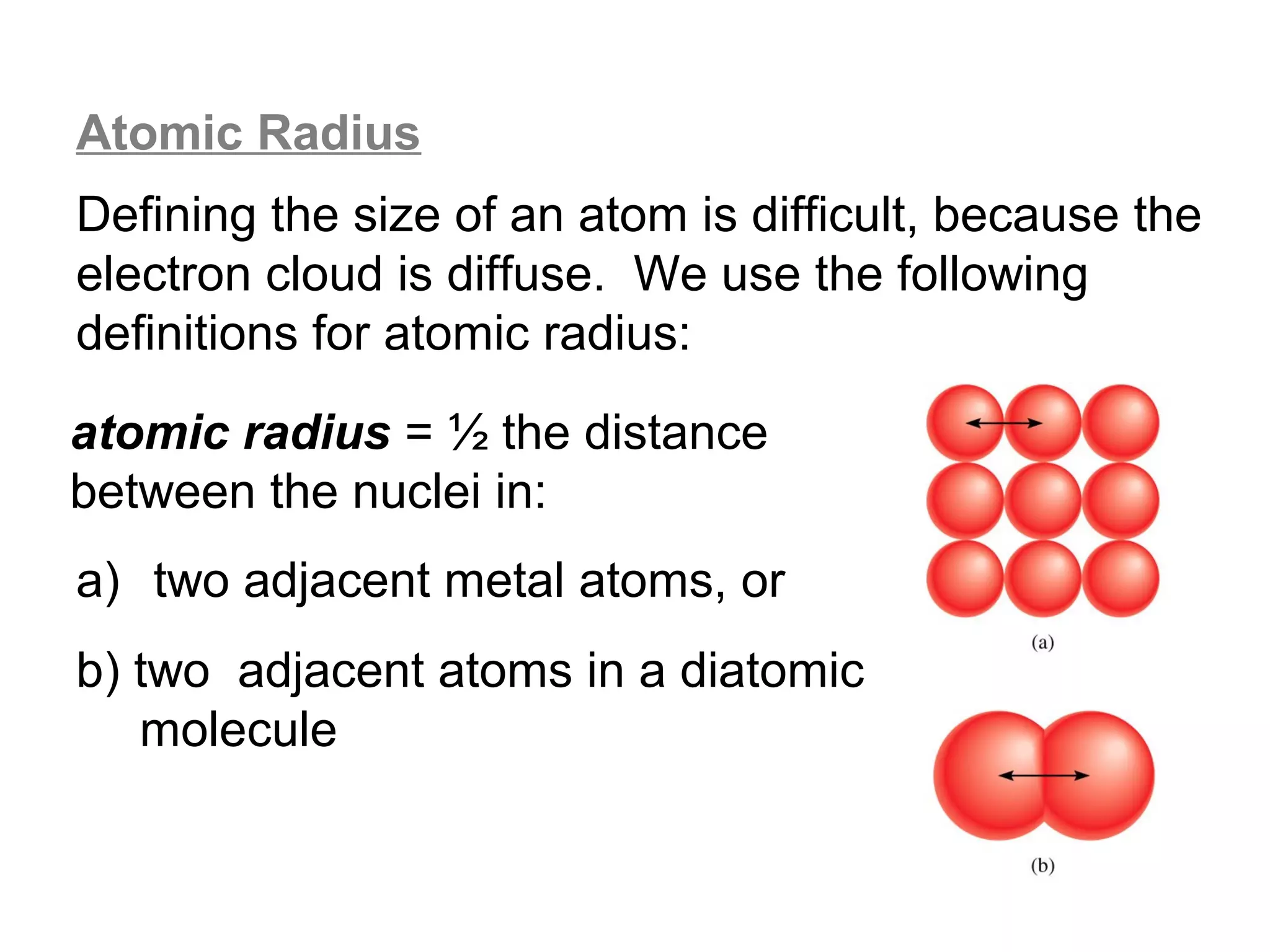 Atomic Radius
Defining the size of an atom is difficult, because the
electron cloud is diffuse. We use the following
definitions for atomic radius:

atomic radius = ½ the distance
between the nuclei in:
a) two adjacent metal atoms, or
b) two adjacent atoms in a diatomic
   molecule
 