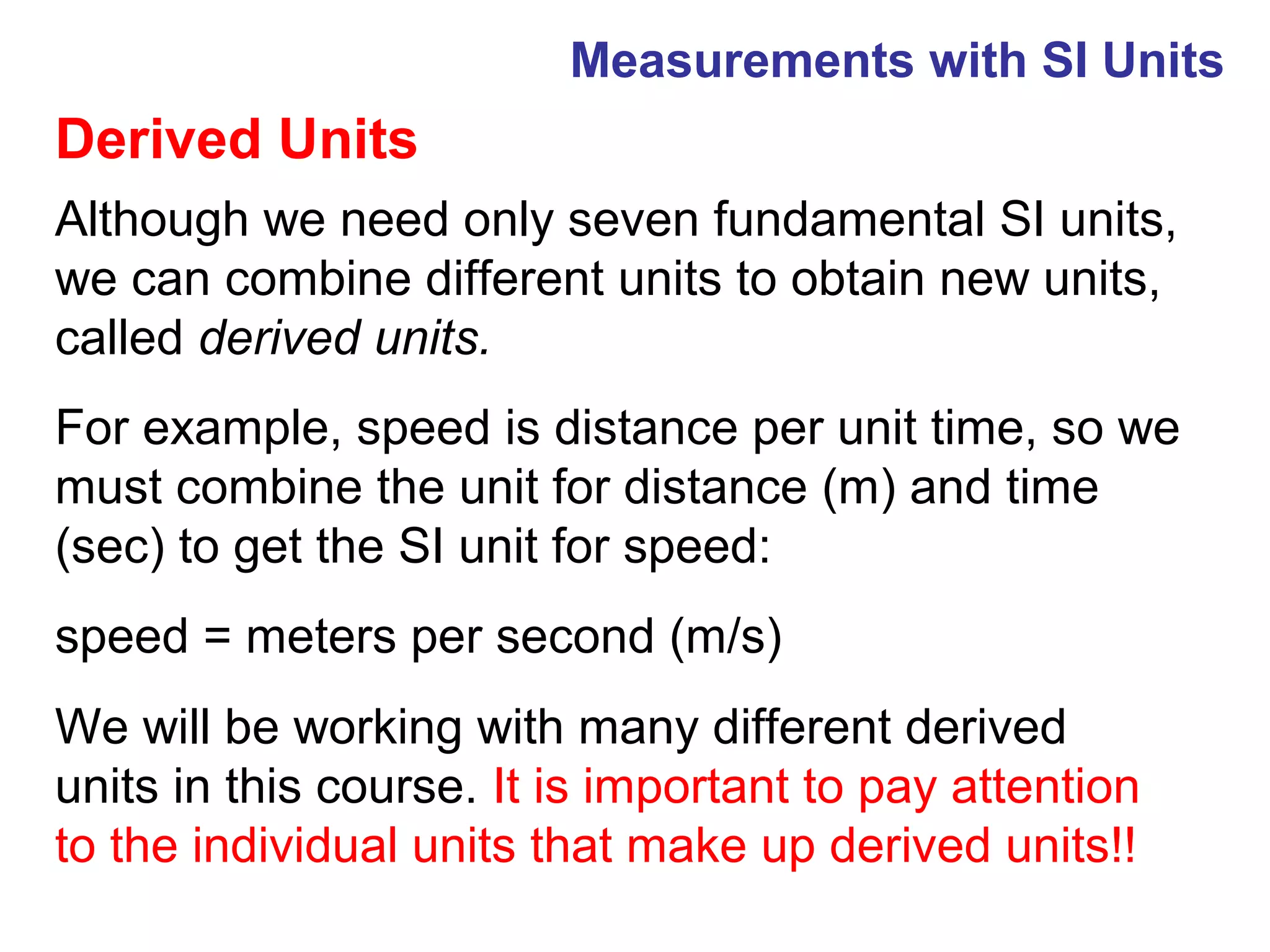 Measurements with SI Units
Derived Units
Although we need only seven fundamental SI units,
we can combine different units to obtain new units,
called derived units.
For example, speed is distance per unit time, so we
must combine the unit for distance (m) and time
(sec) to get the SI unit for speed:
speed = meters per second (m/s)
We will be working with many different derived
units in this course. It is important to pay attention
to the individual units that make up derived units!!
 