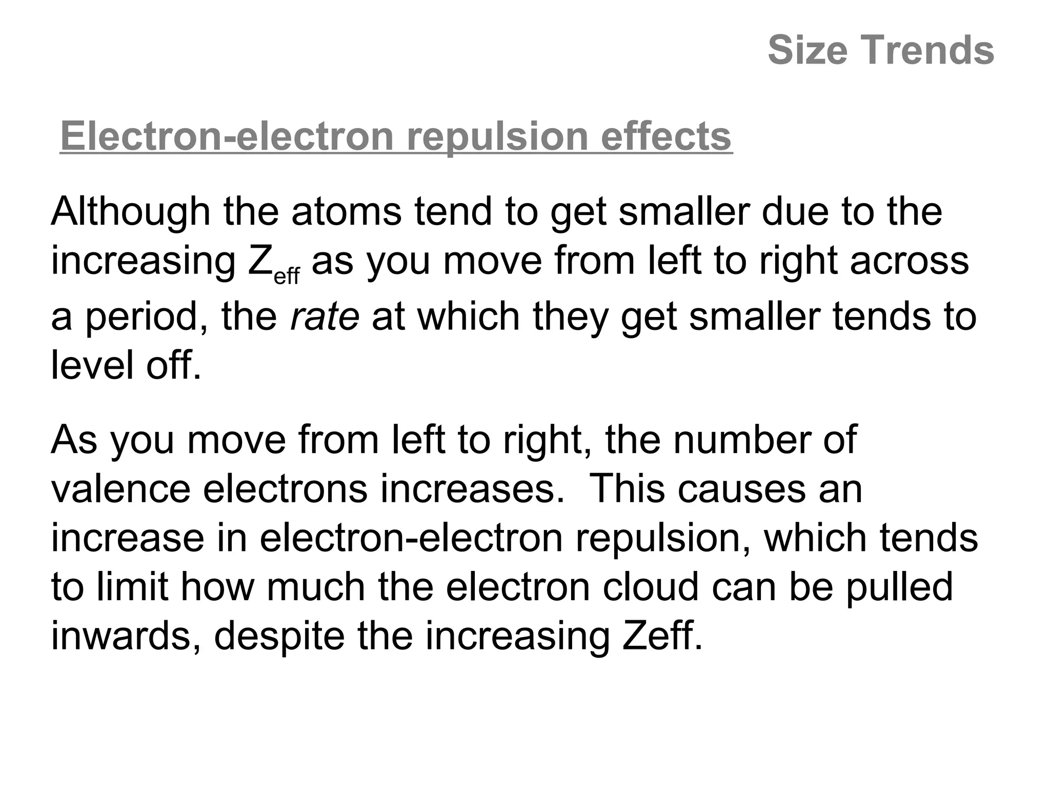 Size Trends

Electron-electron repulsion effects
Although the atoms tend to get smaller due to the
increasing Zeff as you move from left to right across
a period, the rate at which they get smaller tends to
level off.
As you move from left to right, the number of
valence electrons increases. This causes an
increase in electron-electron repulsion, which tends
to limit how much the electron cloud can be pulled
inwards, despite the increasing Zeff.
 