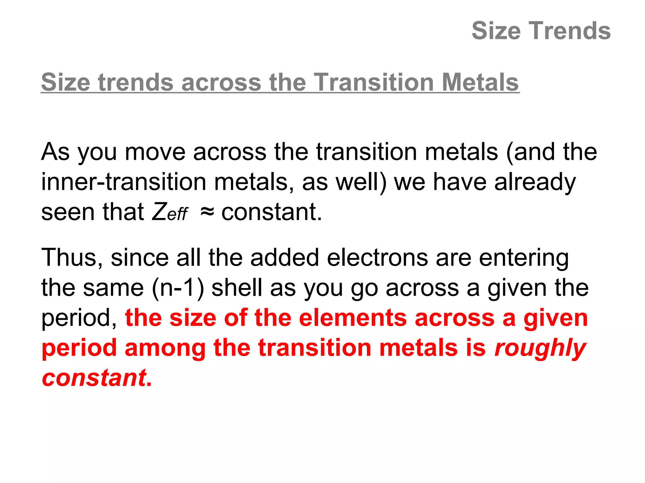 Size Trends

Size trends across the Transition Metals

As you move across the transition metals (and the
inner-transition metals, as well) we have already
seen that Zeff ≈ constant.
Thus, since all the added electrons are entering
the same (n-1) shell as you go across a given the
period, the size of the elements across a given
period among the transition metals is roughly
constant.
 