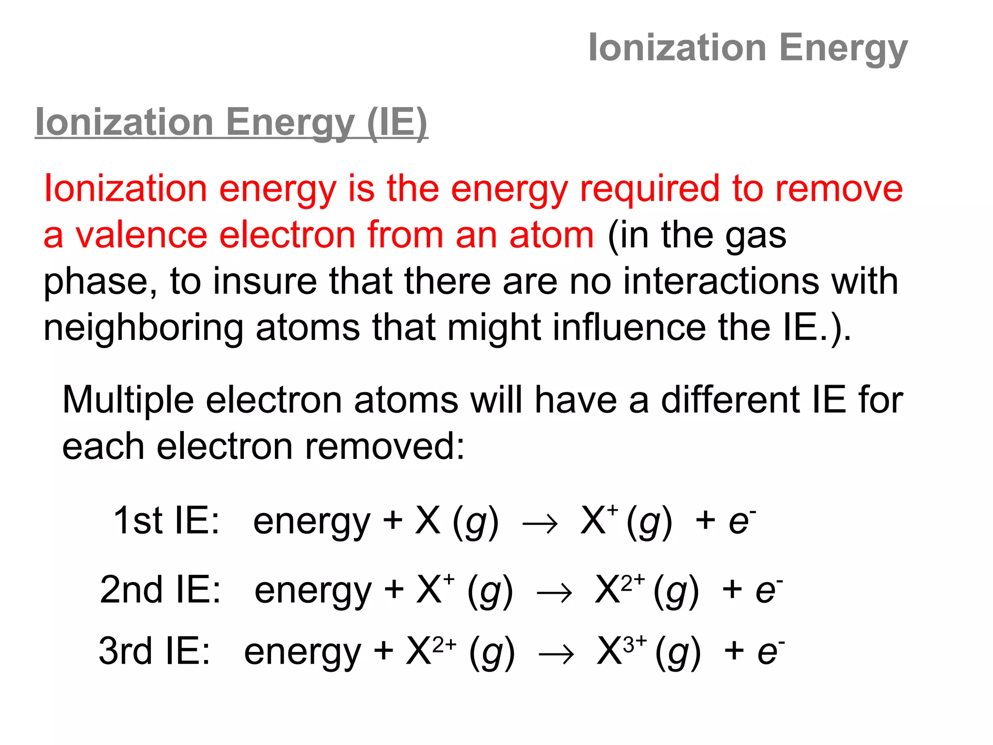 Ionization Energy
Ionization Energy (IE)
Ionization energy is the energy required to remove
a valence electron from an atom (in the gas
phase, to insure that there are no interactions with
neighboring atoms that might influence the IE.).
 Multiple electron atoms will have a different IE for
 each electron removed:
    1st IE: energy + X (g) → X+ (g) + e-
   2nd IE: energy + X+ (g) → X2+ (g) + e-
   3rd IE: energy + X2+ (g) → X3+ (g) + e-
 