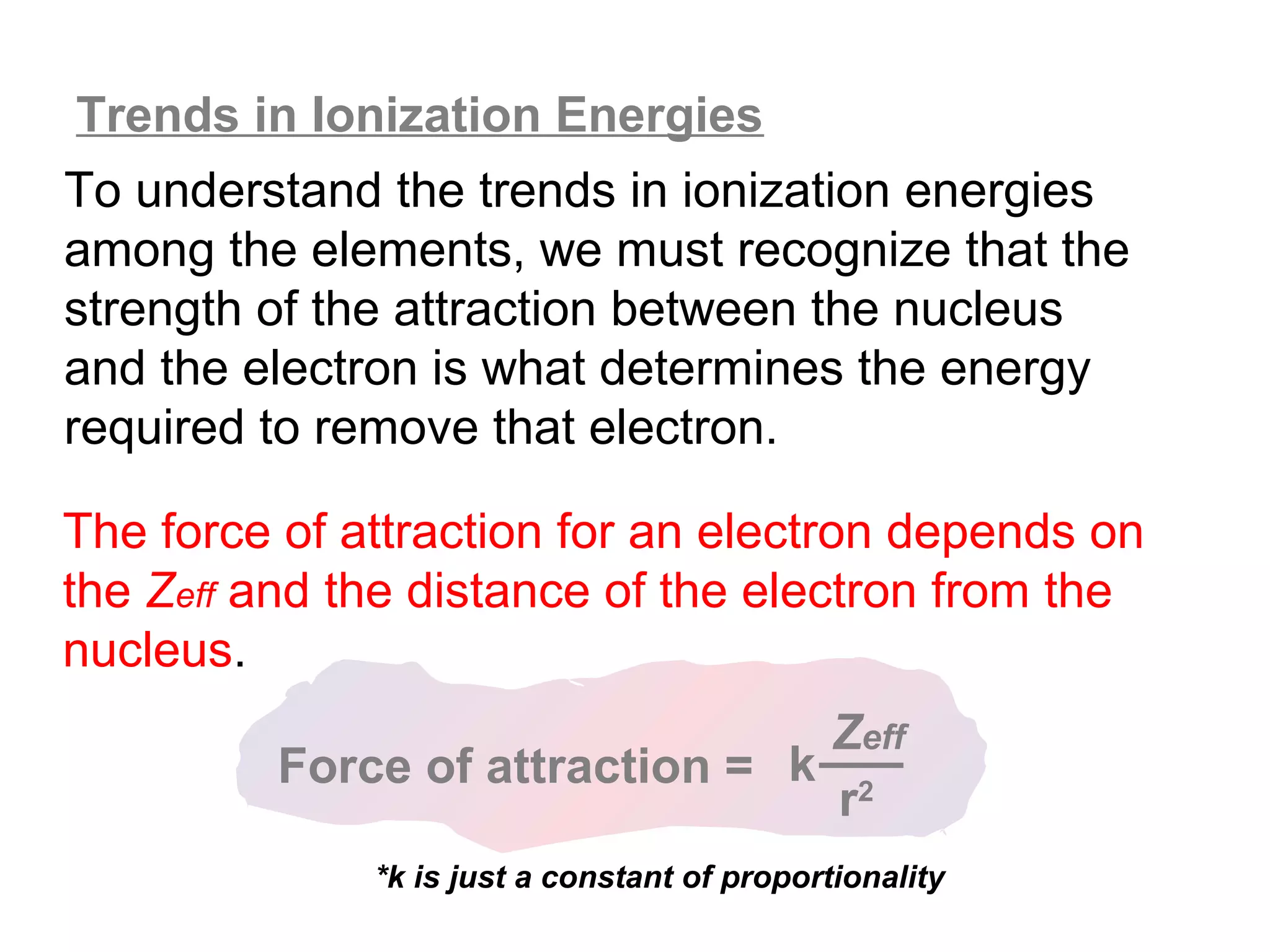 Trends in Ionization Energies
To understand the trends in ionization energies
among the elements, we must recognize that the
strength of the attraction between the nucleus
and the electron is what determines the energy
required to remove that electron.

The force of attraction for an electron depends on
the Zeff and the distance of the electron from the
nucleus.
                                Zeff
         Force of attraction = k 2
                                 r
              *k is just a constant of proportionality
 