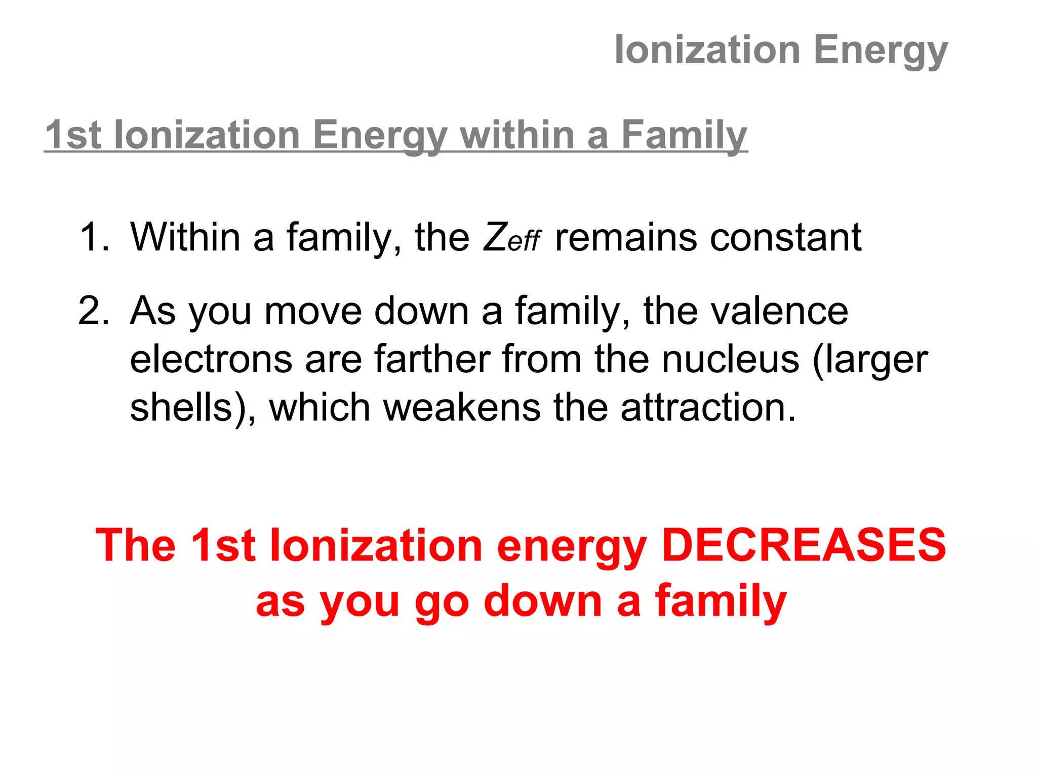Ionization Energy

1st Ionization Energy within a Family

 1. Within a family, the Zeff remains constant
 2. As you move down a family, the valence
    electrons are farther from the nucleus (larger
    shells), which weakens the attraction.


  The 1st Ionization energy DECREASES
         as you go down a family
 