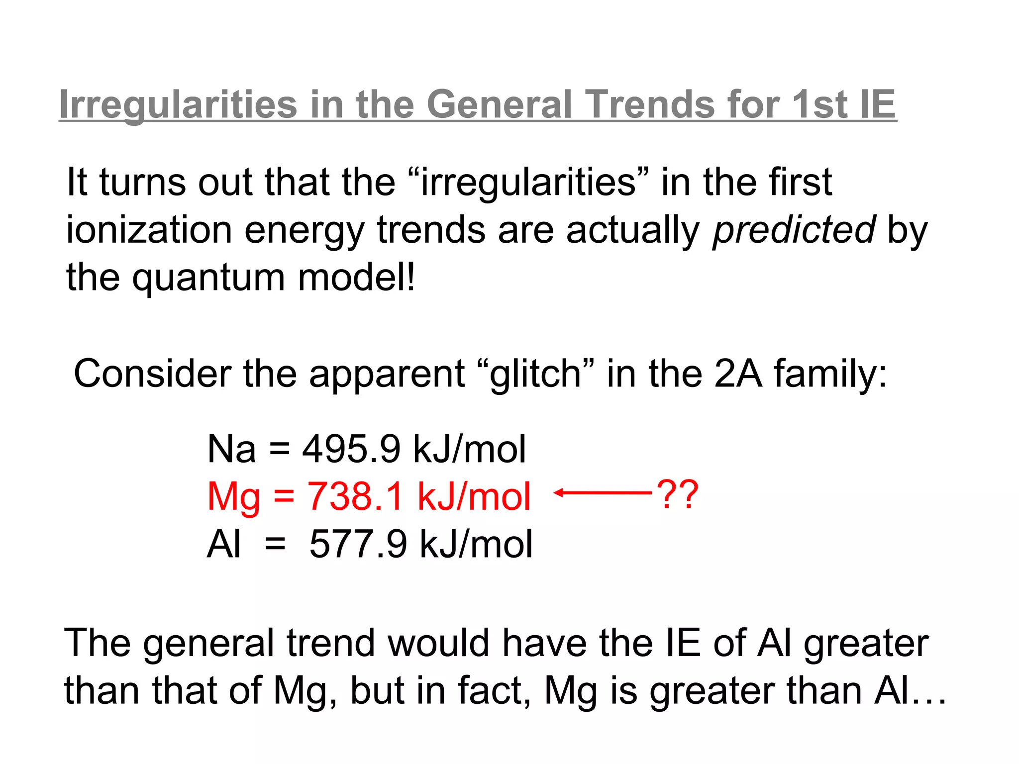 Irregularities in the General Trends for 1st IE
It turns out that the “irregularities” in the first
ionization energy trends are actually predicted by
the quantum model!

Consider the apparent “glitch” in the 2A family:
        Na = 495.9 kJ/mol
        Mg = 738.1 kJ/mol         ??
        Al = 577.9 kJ/mol

The general trend would have the IE of Al greater
than that of Mg, but in fact, Mg is greater than Al…
 