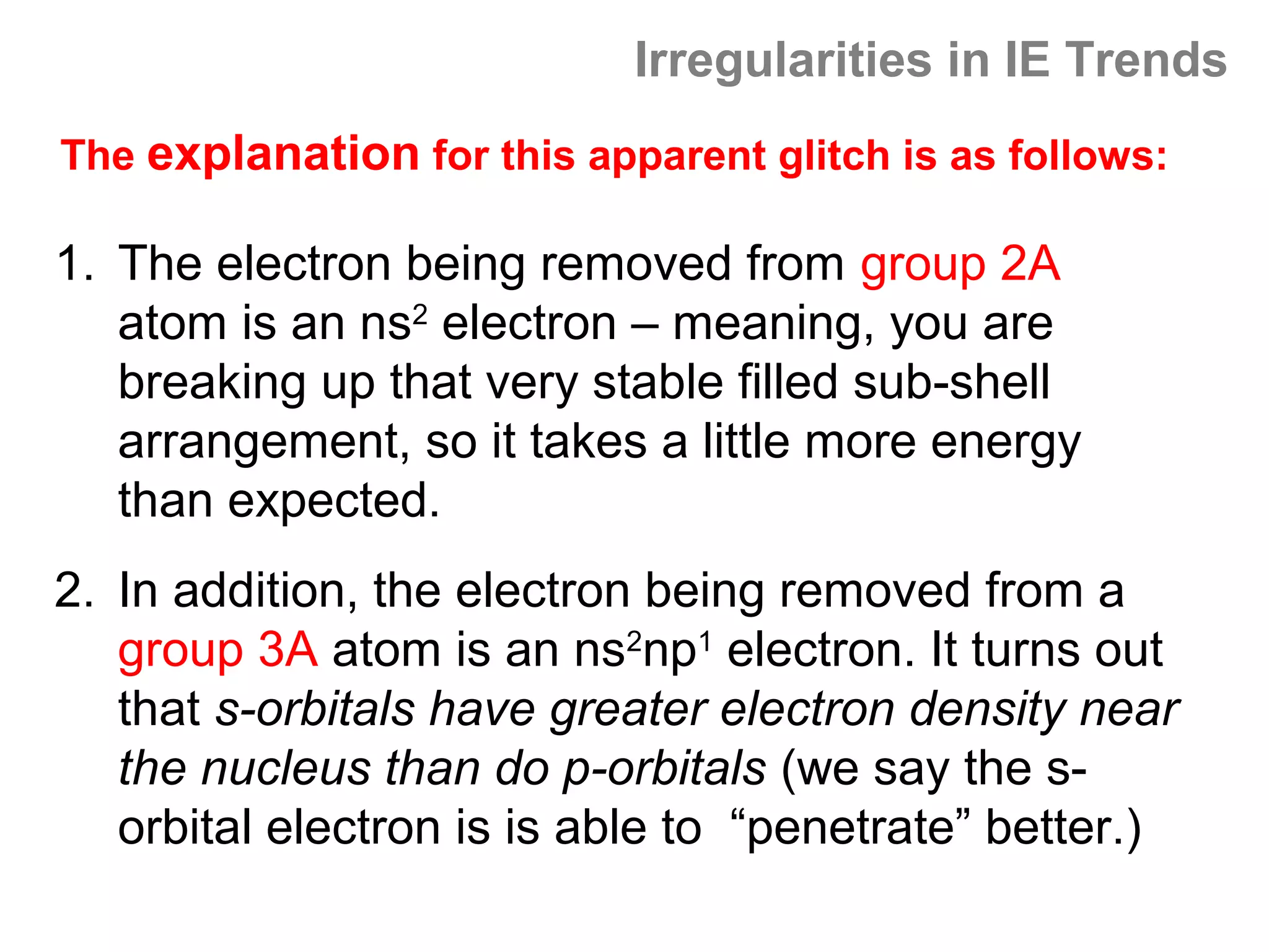 Irregularities in IE Trends
The explanation for this apparent glitch is as follows:

1. The electron being removed from group 2A
   atom is an ns2 electron – meaning, you are
   breaking up that very stable filled sub-shell
   arrangement, so it takes a little more energy
   than expected.
2. In addition, the electron being removed from a
   group 3A atom is an ns2np1 electron. It turns out
   that s-orbitals have greater electron density near
   the nucleus than do p-orbitals (we say the s-
   orbital electron is is able to “penetrate” better.)
 