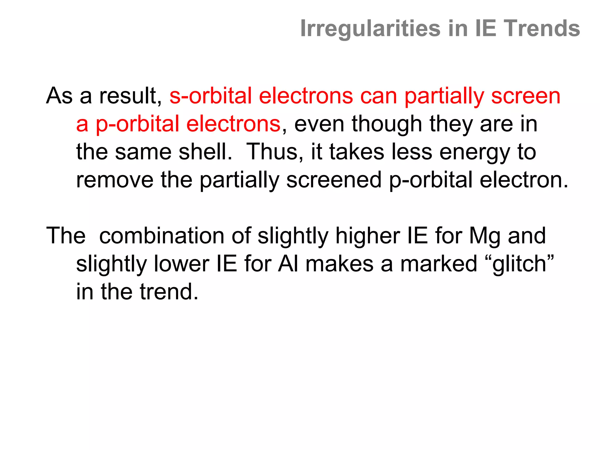 Irregularities in IE Trends

As a result, s-orbital electrons can partially screen
  a p-orbital electrons, even though they are in
  the same shell. Thus, it takes less energy to
  remove the partially screened p-orbital electron.

The combination of slightly higher IE for Mg and
  slightly lower IE for Al makes a marked “glitch”
  in the trend.
 
