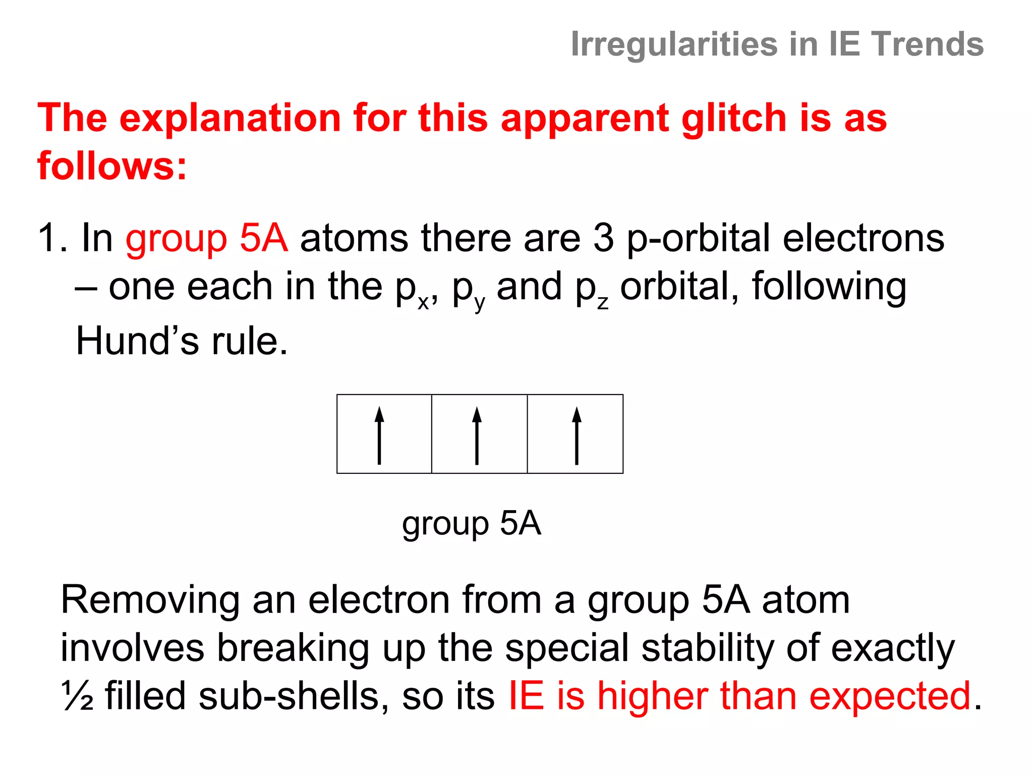 Irregularities in IE Trends

The explanation for this apparent glitch is as
follows:
1. In group 5A atoms there are 3 p-orbital electrons
   – one each in the px, py and pz orbital, following
   Hund’s rule.



                     group 5A

 Removing an electron from a group 5A atom
 involves breaking up the special stability of exactly
 ½ filled sub-shells, so its IE is higher than expected.
 