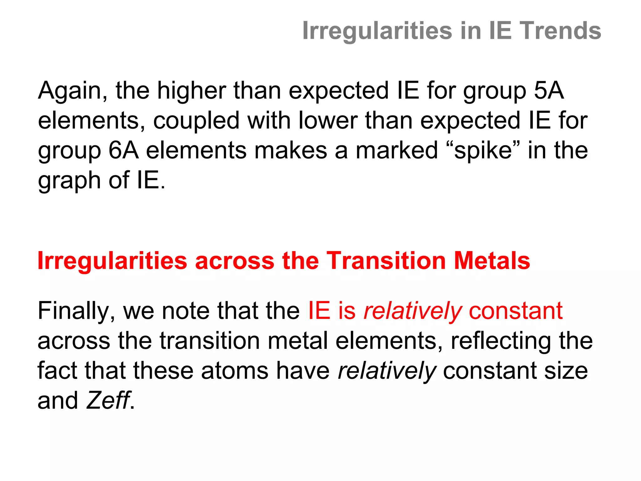 Irregularities in IE Trends

Again, the higher than expected IE for group 5A
elements, coupled with lower than expected IE for
group 6A elements makes a marked “spike” in the
graph of IE.


Irregularities across the Transition Metals

Finally, we note that the IE is relatively constant
across the transition metal elements, reflecting the
fact that these atoms have relatively constant size
and Zeff.
 
