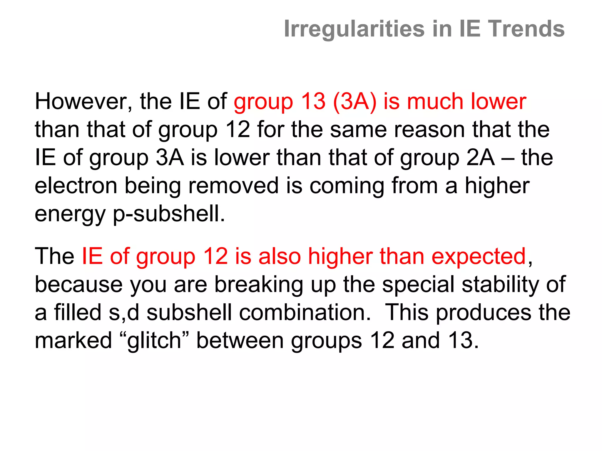 Irregularities in IE Trends


However, the IE of group 13 (3A) is much lower
than that of group 12 for the same reason that the
IE of group 3A is lower than that of group 2A – the
electron being removed is coming from a higher
energy p-subshell.
The IE of group 12 is also higher than expected,
because you are breaking up the special stability of
a filled s,d subshell combination. This produces the
marked “glitch” between groups 12 and 13.
 