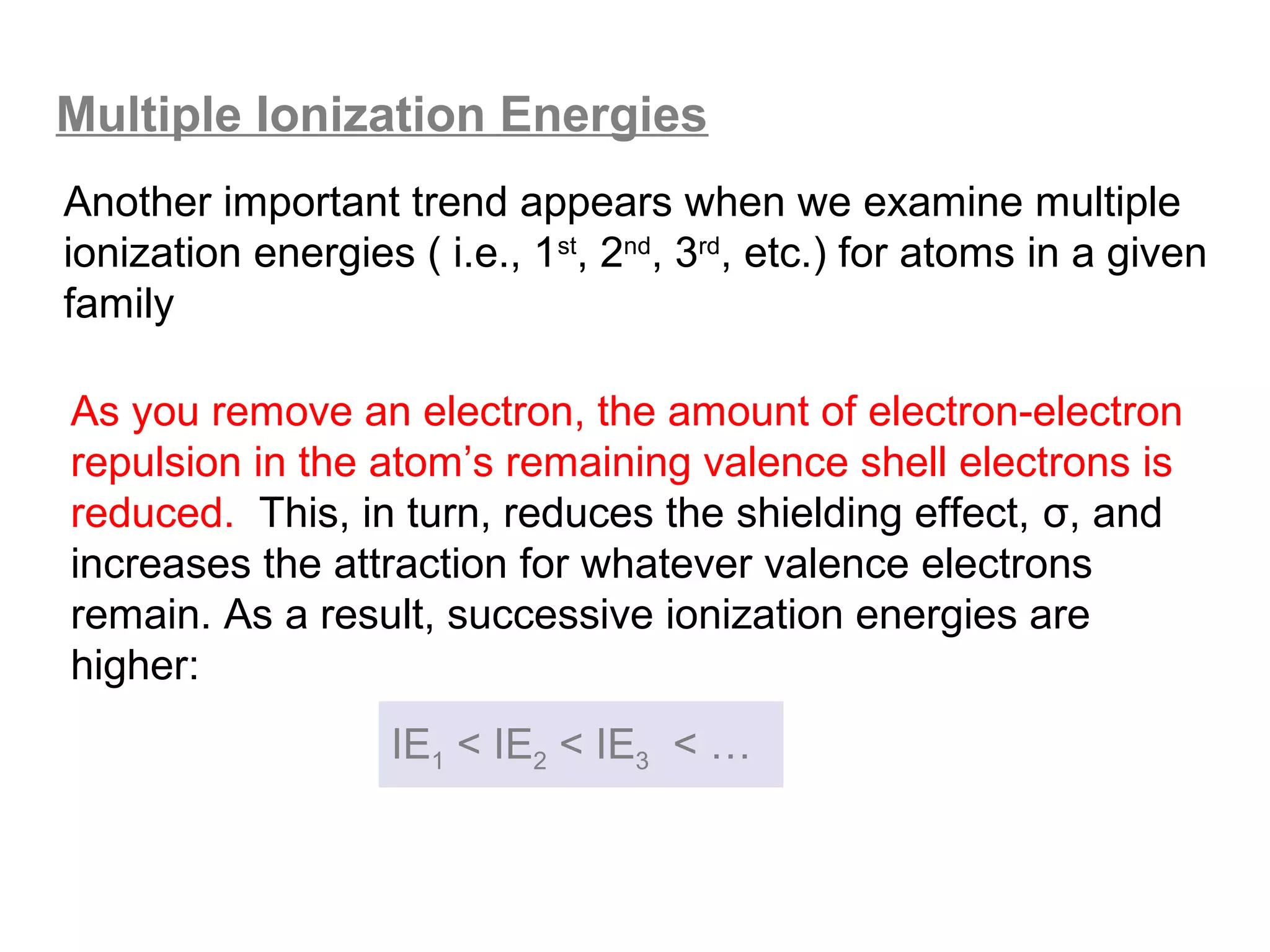 Multiple Ionization Energies
Another important trend appears when we examine multiple
ionization energies ( i.e., 1st, 2nd, 3rd, etc.) for atoms in a given
family

As you remove an electron, the amount of electron-electron
repulsion in the atom’s remaining valence shell electrons is
reduced. This, in turn, reduces the shielding effect, σ, and
increases the attraction for whatever valence electrons
remain. As a result, successive ionization energies are
higher:
                   IE1 < IE2 < IE3 < …
 