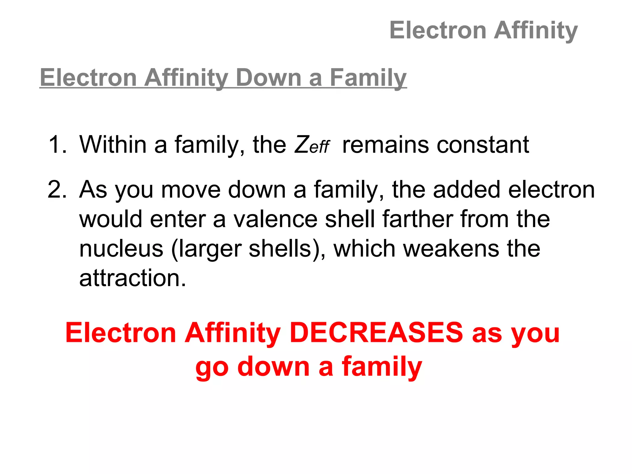 Electron Affinity
Electron Affinity Down a Family

1. Within a family, the Zeff remains constant
2. As you move down a family, the added electron
   would enter a valence shell farther from the
   nucleus (larger shells), which weakens the
   attraction.

  Electron Affinity DECREASES as you
            go down a family
 