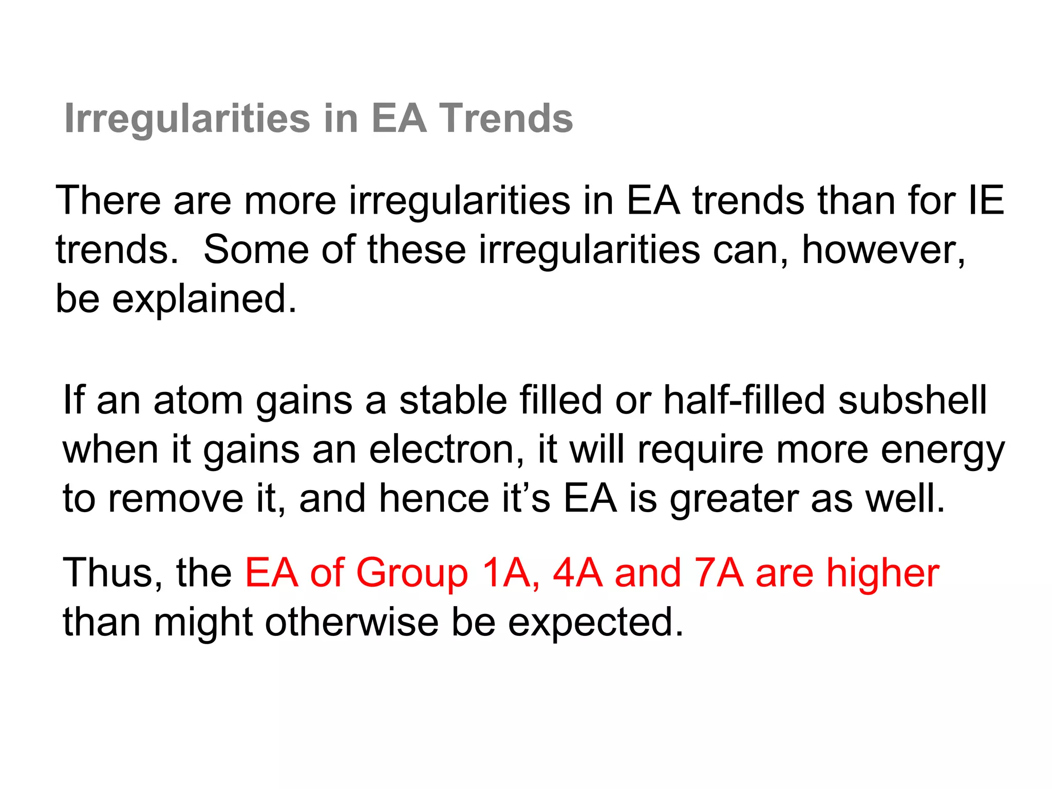 Irregularities in EA Trends

There are more irregularities in EA trends than for IE
trends. Some of these irregularities can, however,
be explained.

If an atom gains a stable filled or half-filled subshell
when it gains an electron, it will require more energy
to remove it, and hence it’s EA is greater as well.
Thus, the EA of Group 1A, 4A and 7A are higher
than might otherwise be expected.
 