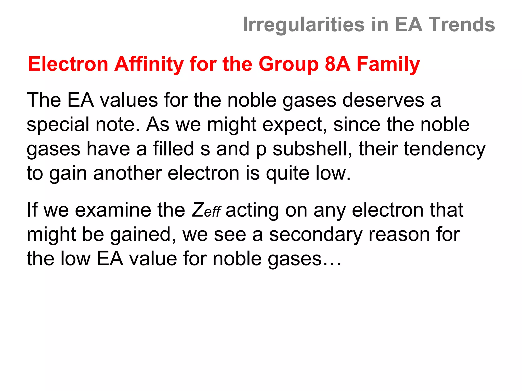 Irregularities in EA Trends
Electron Affinity for the Group 8A Family
The EA values for the noble gases deserves a
special note. As we might expect, since the noble
gases have a filled s and p subshell, their tendency
to gain another electron is quite low.
If we examine the Zeff acting on any electron that
might be gained, we see a secondary reason for
the low EA value for noble gases…
 