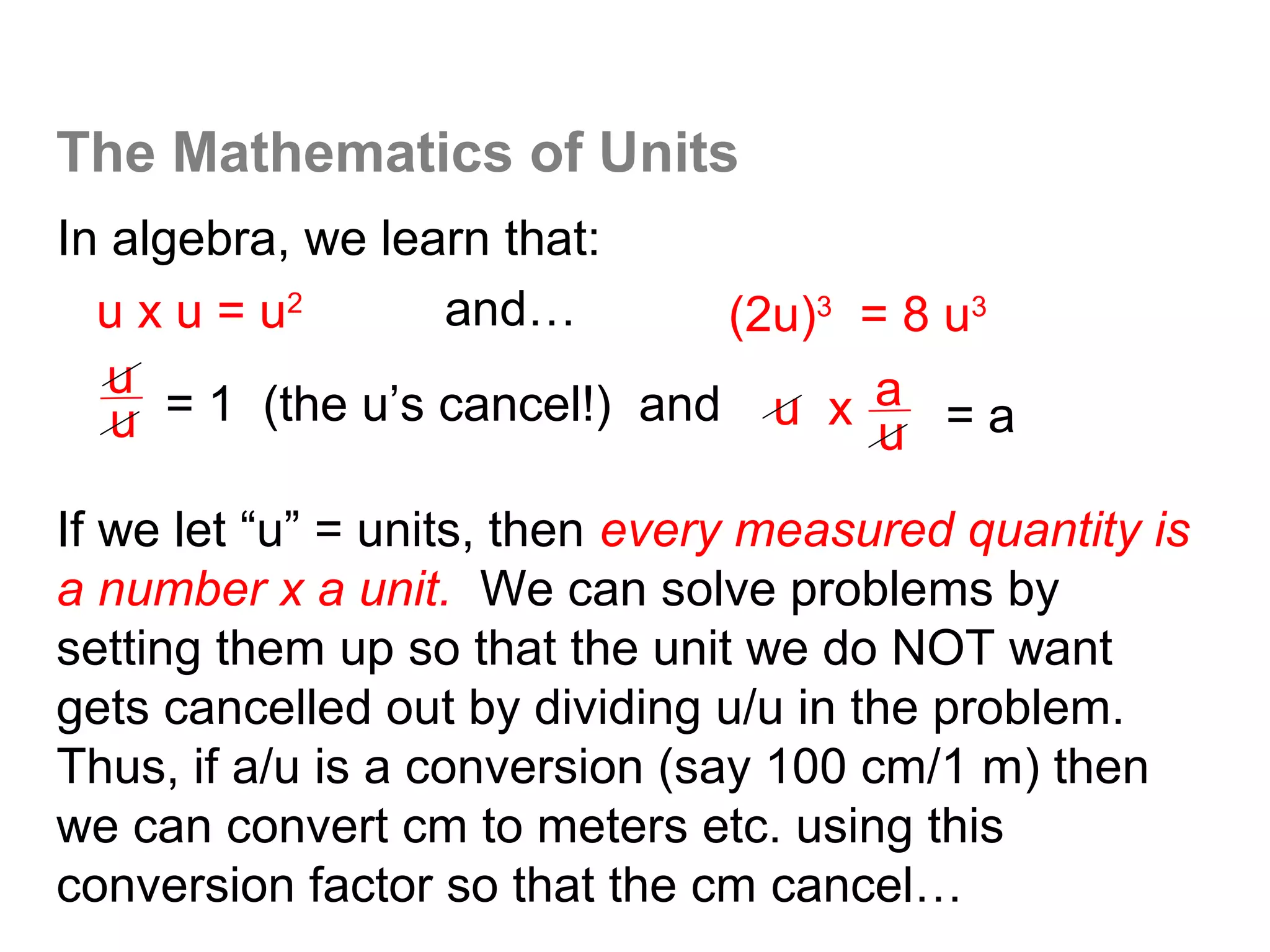The Mathematics of Units
In algebra, we learn that:
  u x u = u2       and…        (2u)3 = 8 u3
   u
   u  = 1 (the u’s cancel!) and u x a = a
                                      u
If we let “u” = units, then every measured quantity is
a number x a unit. We can solve problems by
setting them up so that the unit we do NOT want
gets cancelled out by dividing u/u in the problem.
Thus, if a/u is a conversion (say 100 cm/1 m) then
we can convert cm to meters etc. using this
conversion factor so that the cm cancel…
 