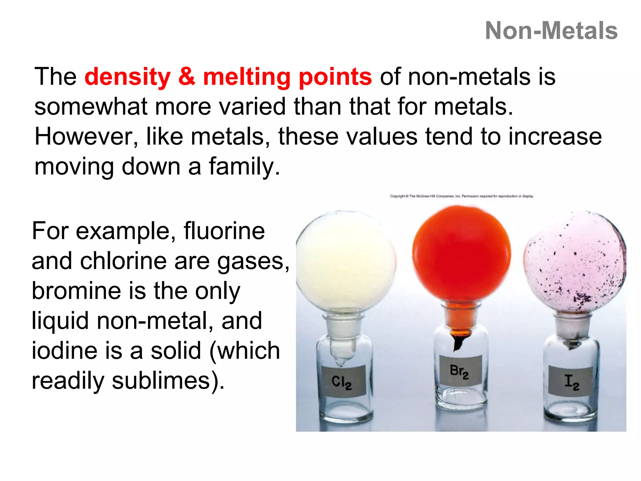 Non-Metals
The density & melting points of non-metals is
somewhat more varied than that for metals.
However, like metals, these values tend to increase
moving down a family.

For example, fluorine
and chlorine are gases,
bromine is the only
liquid non-metal, and
iodine is a solid (which
readily sublimes).
 