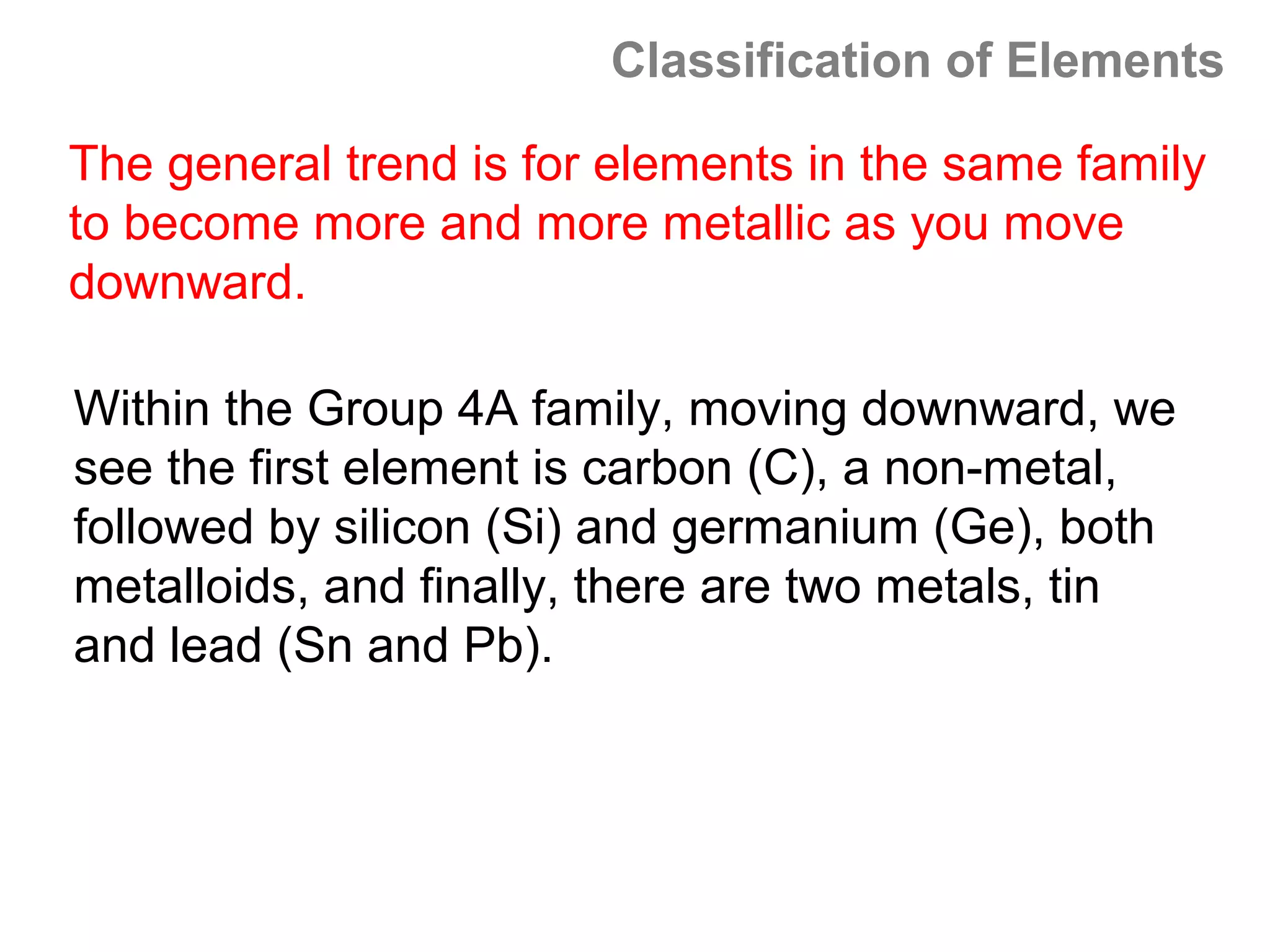 Classification of Elements

The general trend is for elements in the same family
to become more and more metallic as you move
downward.

Within the Group 4A family, moving downward, we
see the first element is carbon (C), a non-metal,
followed by silicon (Si) and germanium (Ge), both
metalloids, and finally, there are two metals, tin
and lead (Sn and Pb).
 