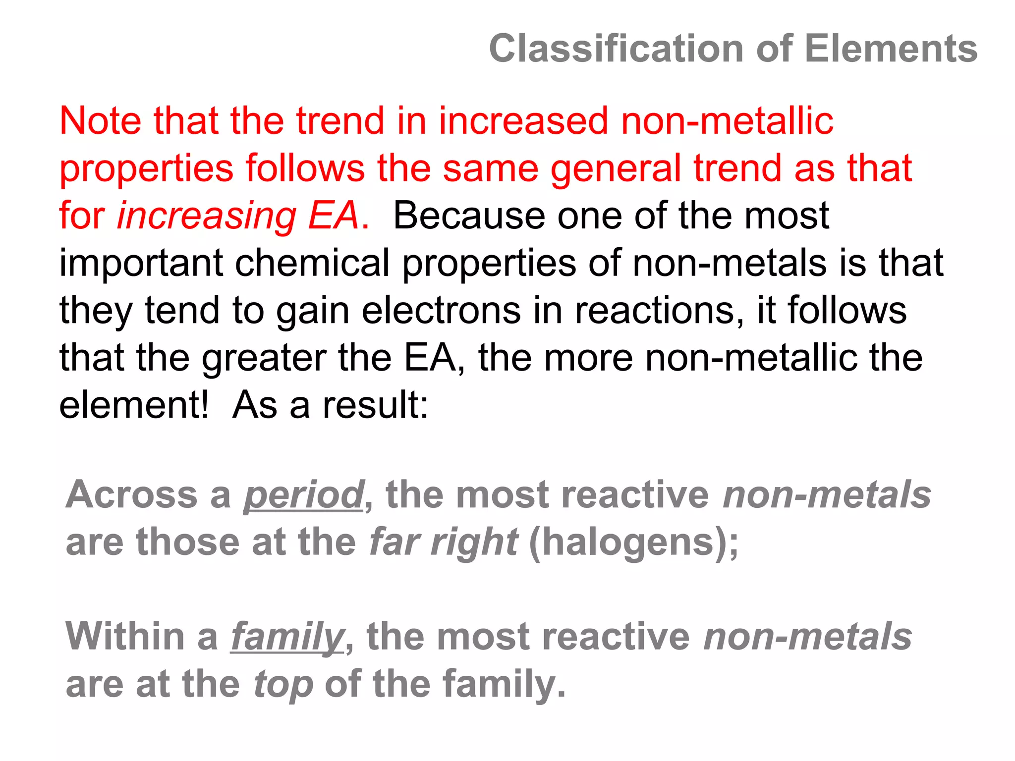 Classification of Elements
Note that the trend in increased non-metallic
properties follows the same general trend as that
for increasing EA. Because one of the most
important chemical properties of non-metals is that
they tend to gain electrons in reactions, it follows
that the greater the EA, the more non-metallic the
element! As a result:

Across a period, the most reactive non-metals
are those at the far right (halogens);

Within a family, the most reactive non-metals
are at the top of the family.
 