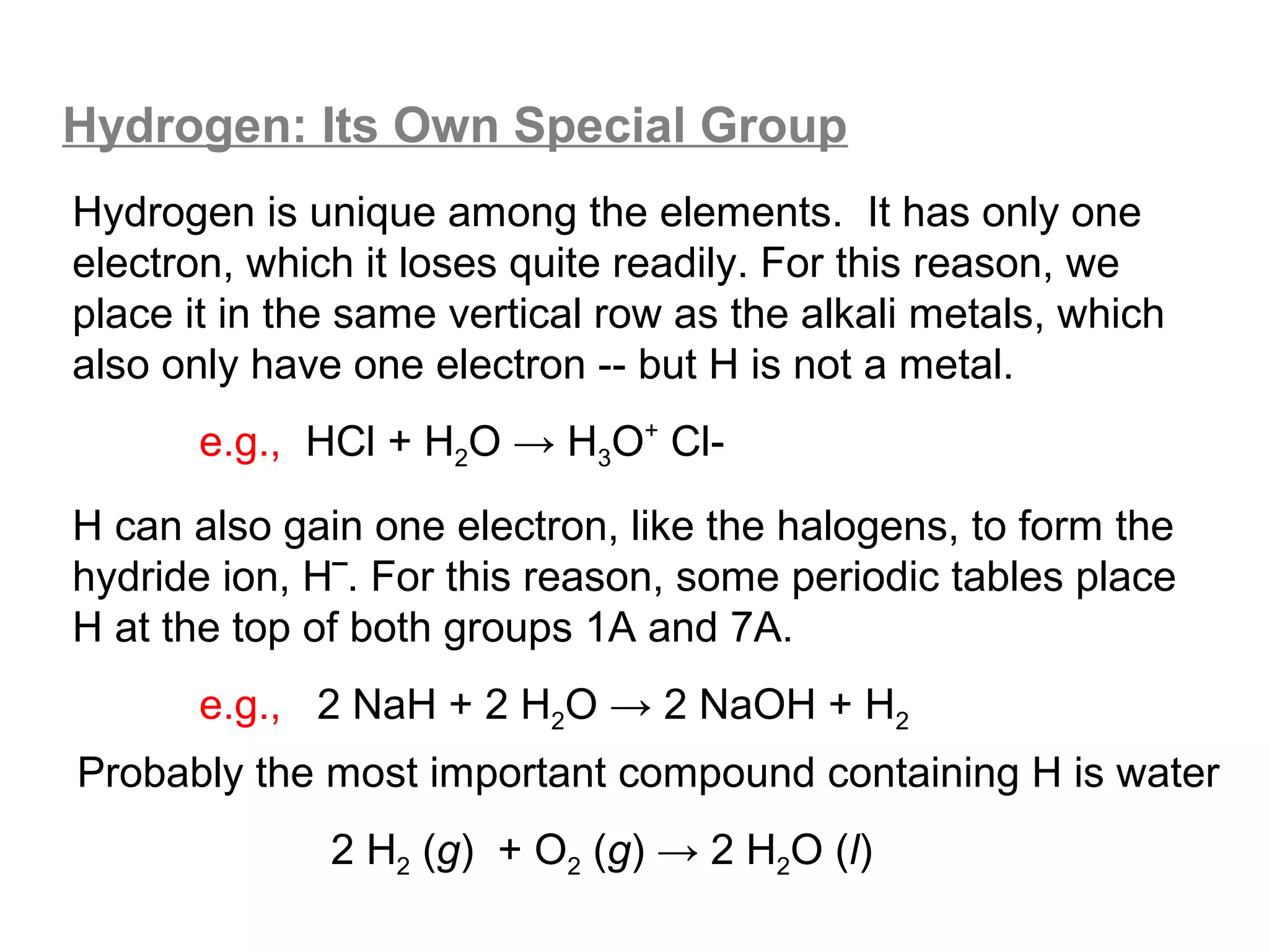 Hydrogen: Its Own Special Group
Hydrogen is unique among the elements. It has only one
electron, which it loses quite readily. For this reason, we
place it in the same vertical row as the alkali metals, which
also only have one electron -- but H is not a metal.
       e.g., HCl + H2O → H3O+ Cl-
H can also gain one electron, like the halogens, to form the
hydride ion, H‾. For this reason, some periodic tables place
H at the top of both groups 1A and 7A.
       e.g., 2 NaH + 2 H2O → 2 NaOH + H2
Probably the most important compound containing H is water
              2 H2 (g) + O2 (g) → 2 H2O (l)
 