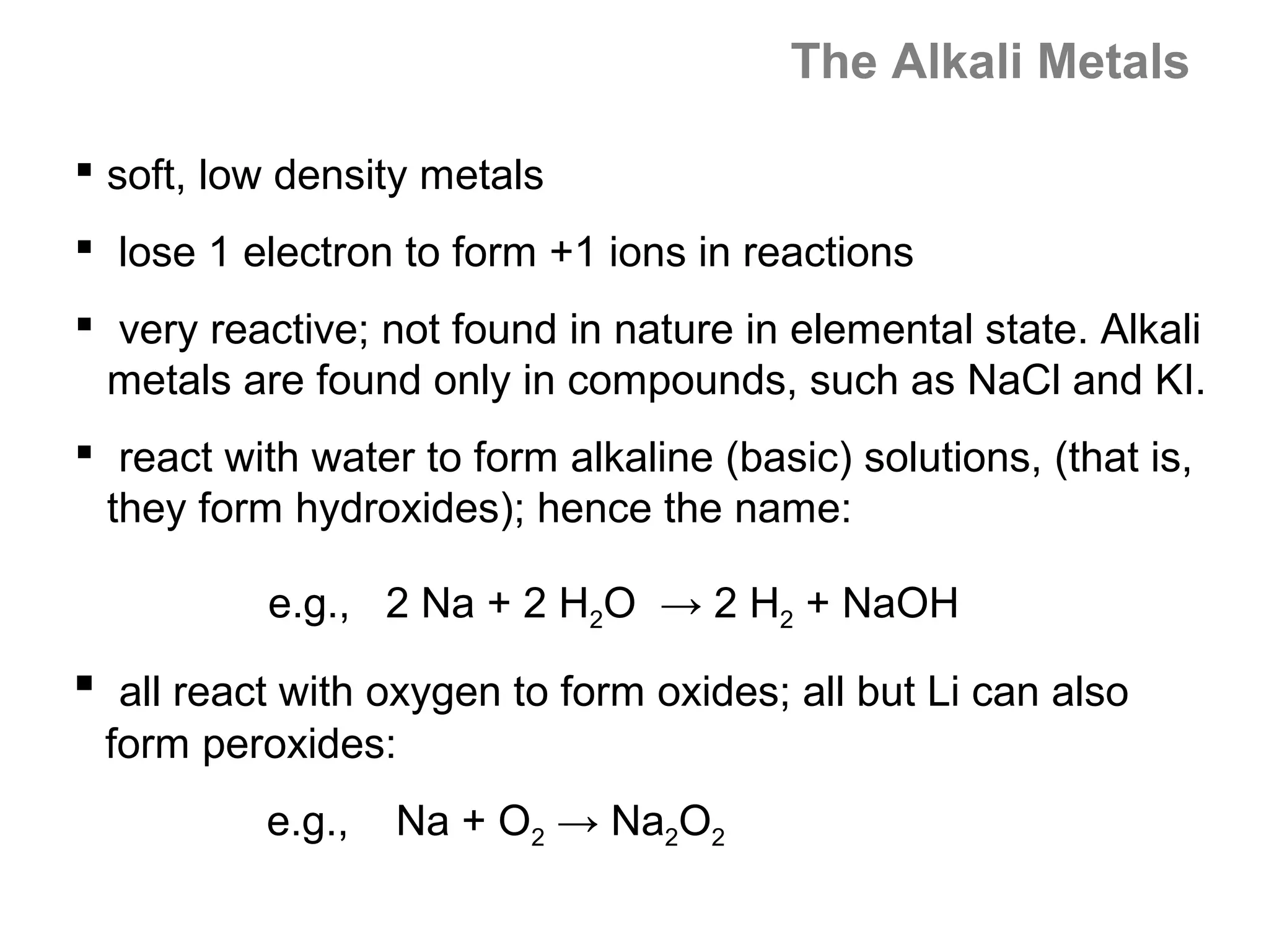 The Alkali Metals

 soft, low density metals
 lose 1 electron to form +1 ions in reactions
 very reactive; not found in nature in elemental state. Alkali
  metals are found only in compounds, such as NaCl and KI.
 react with water to form alkaline (basic) solutions, (that is,
  they form hydroxides); hence the name:

           e.g., 2 Na + 2 H2O → 2 H2 + NaOH
 all react with oxygen to form oxides; all but Li can also
 form peroxides:
          e.g.,   Na + O2 → Na2O2
 