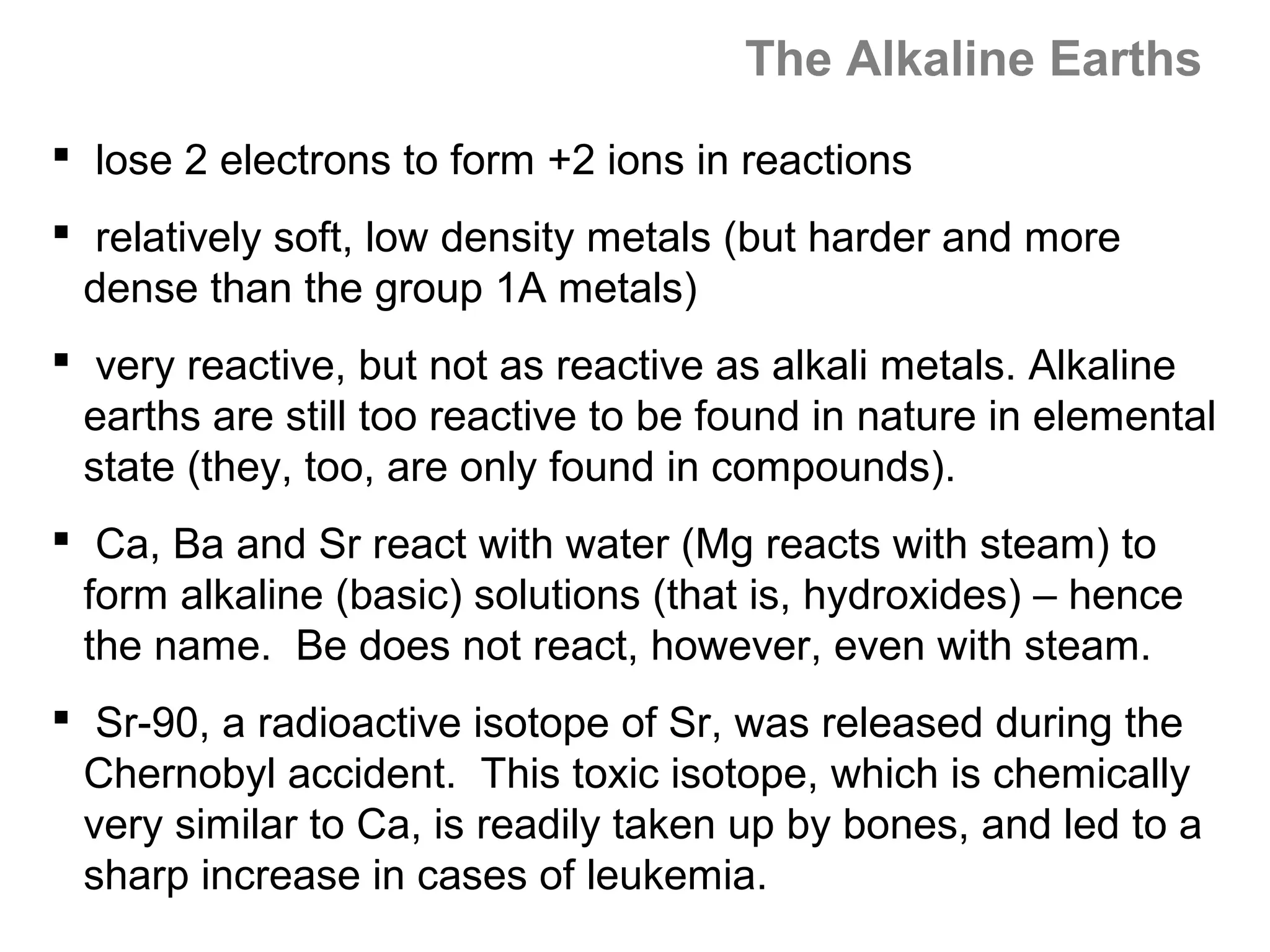 The Alkaline Earths
 lose 2 electrons to form +2 ions in reactions
 relatively soft, low density metals (but harder and more
  dense than the group 1A metals)
 very reactive, but not as reactive as alkali metals. Alkaline
  earths are still too reactive to be found in nature in elemental
  state (they, too, are only found in compounds).
 Ca, Ba and Sr react with water (Mg reacts with steam) to
  form alkaline (basic) solutions (that is, hydroxides) – hence
  the name. Be does not react, however, even with steam.
 Sr-90, a radioactive isotope of Sr, was released during the
  Chernobyl accident. This toxic isotope, which is chemically
  very similar to Ca, is readily taken up by bones, and led to a
  sharp increase in cases of leukemia.
 