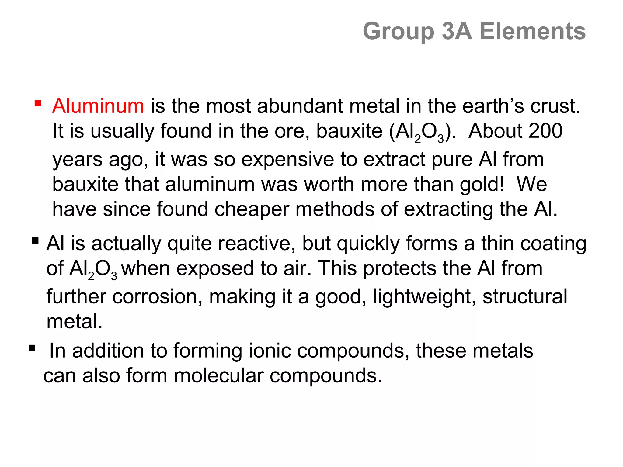Group 3A Elements

 Aluminum is the most abundant metal in the earth’s crust.
  It is usually found in the ore, bauxite (Al2O3). About 200
  years ago, it was so expensive to extract pure Al from
  bauxite that aluminum was worth more than gold! We
  have since found cheaper methods of extracting the Al.
 Al is actually quite reactive, but quickly forms a thin coating
  of Al2O3 when exposed to air. This protects the Al from
  further corrosion, making it a good, lightweight, structural
  metal.
 In addition to forming ionic compounds, these metals
  can also form molecular compounds.
 