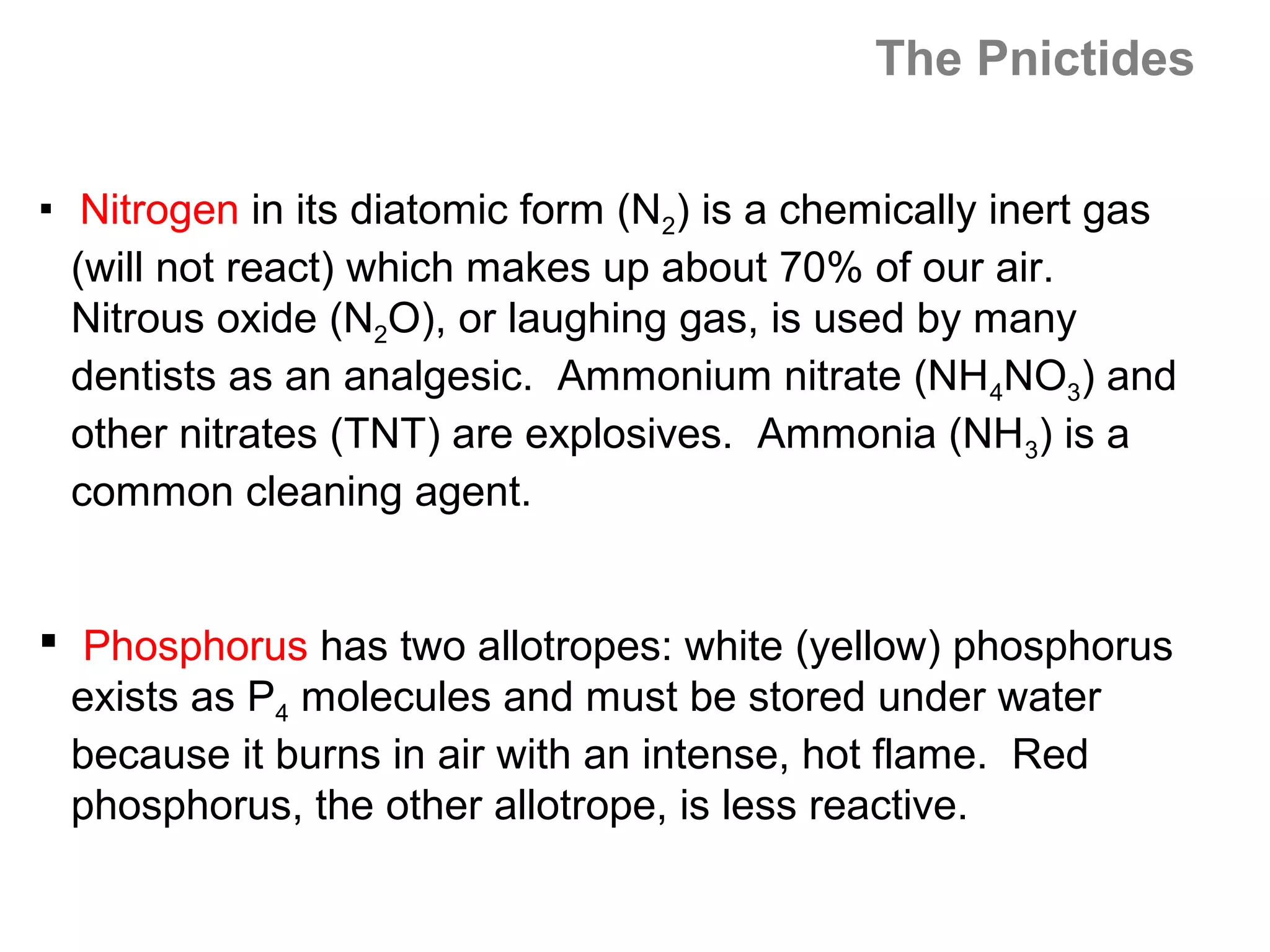 The Pnictides

    Nitrogen in its diatomic form (N2) is a chemically inert gas
    (will not react) which makes up about 70% of our air.
    Nitrous oxide (N2O), or laughing gas, is used by many
    dentists as an analgesic. Ammonium nitrate (NH4NO3) and
    other nitrates (TNT) are explosives. Ammonia (NH3) is a
    common cleaning agent.


 Phosphorus has two allotropes: white (yellow) phosphorus
  exists as P4 molecules and must be stored under water
  because it burns in air with an intense, hot flame. Red
  phosphorus, the other allotrope, is less reactive.
 