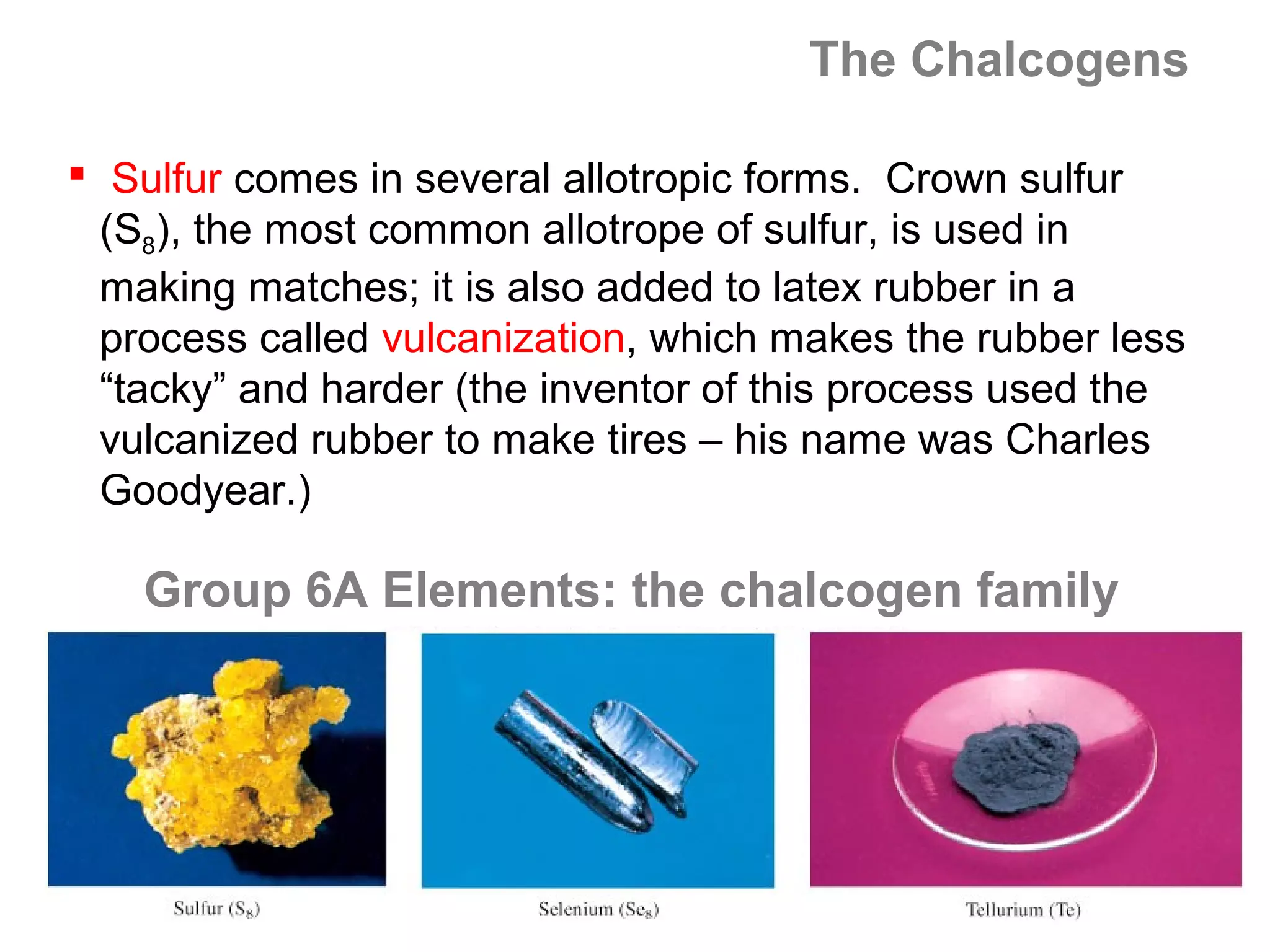 The Chalcogens

 Sulfur comes in several allotropic forms. Crown sulfur
  (S8), the most common allotrope of sulfur, is used in
  making matches; it is also added to latex rubber in a
  process called vulcanization, which makes the rubber less
  “tacky” and harder (the inventor of this process used the
  vulcanized rubber to make tires – his name was Charles
  Goodyear.)

    Group 6A Elements: the chalcogen family
 