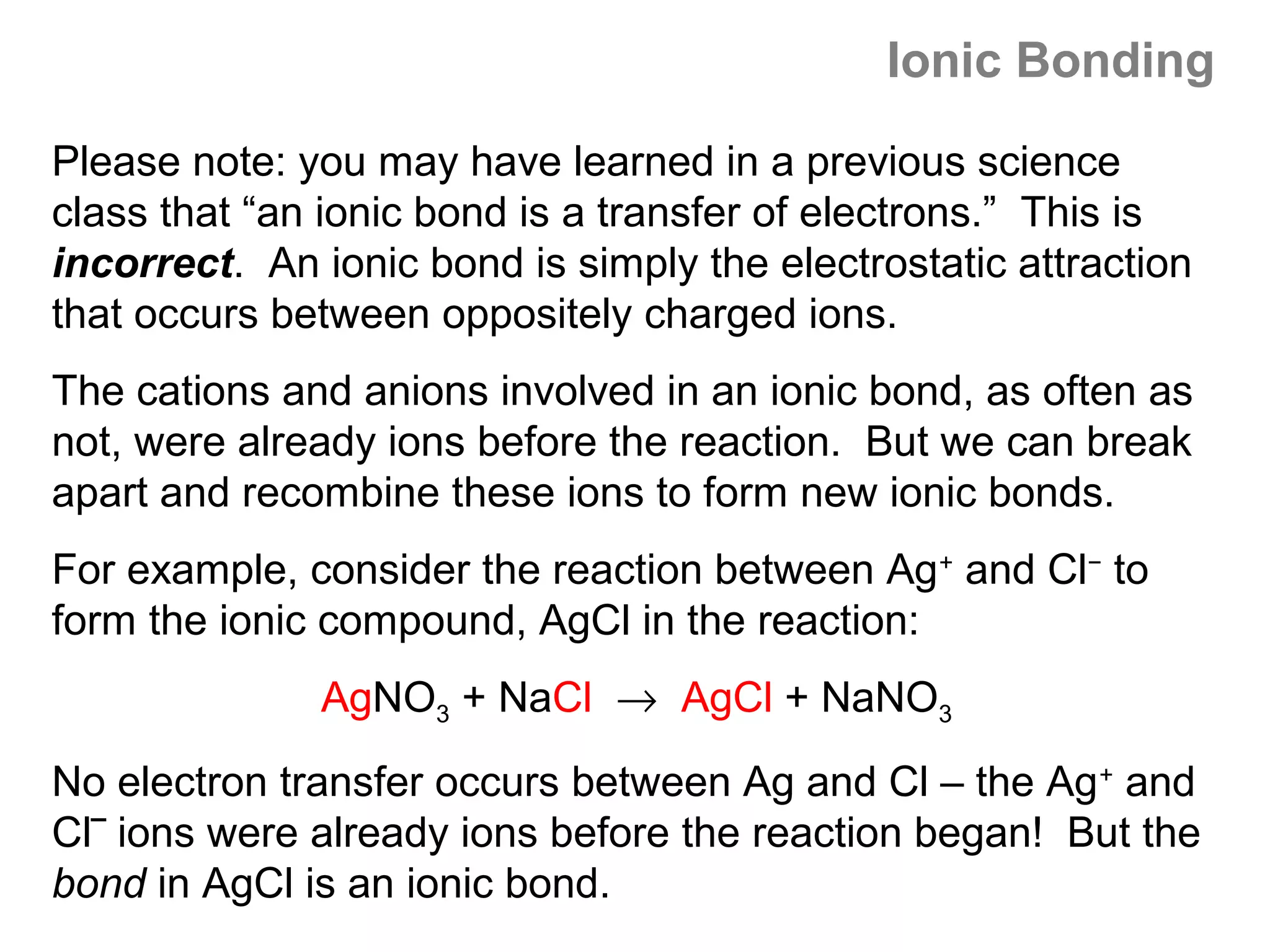 Ionic Bonding
Please note: you may have learned in a previous science
class that “an ionic bond is a transfer of electrons.” This is
incorrect. An ionic bond is simply the electrostatic attraction
that occurs between oppositely charged ions.
The cations and anions involved in an ionic bond, as often as
not, were already ions before the reaction. But we can break
apart and recombine these ions to form new ionic bonds.
For example, consider the reaction between Ag+ and Cl− to
form the ionic compound, AgCl in the reaction:
              AgNO3 + NaCl → AgCl + NaNO3
No electron transfer occurs between Ag and Cl – the Ag+ and
Cl‾ ions were already ions before the reaction began! But the
bond in AgCl is an ionic bond.
 