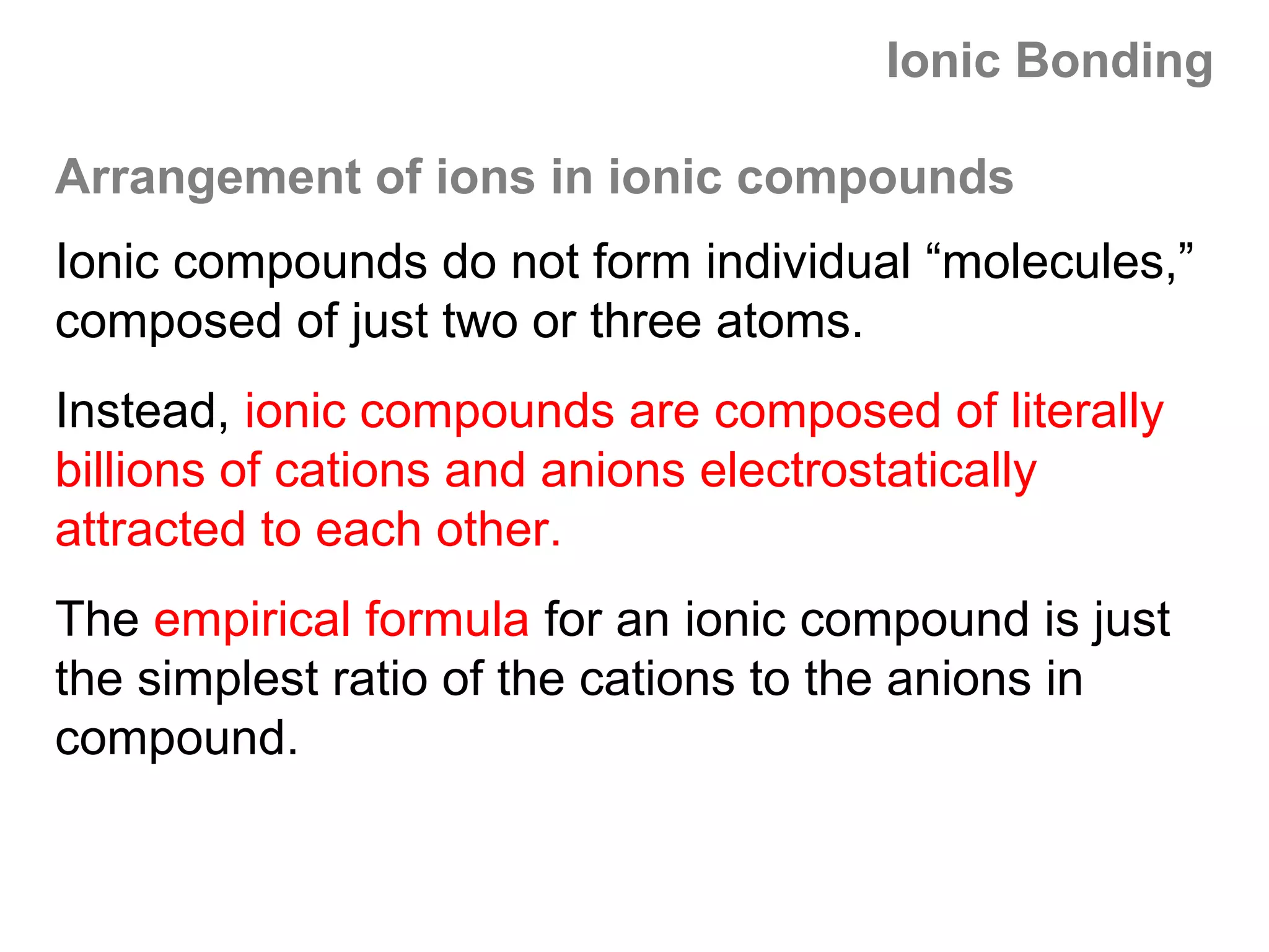 Ionic Bonding

Arrangement of ions in ionic compounds
Ionic compounds do not form individual “molecules,”
composed of just two or three atoms.
Instead, ionic compounds are composed of literally
billions of cations and anions electrostatically
attracted to each other.
The empirical formula for an ionic compound is just
the simplest ratio of the cations to the anions in
compound.
 