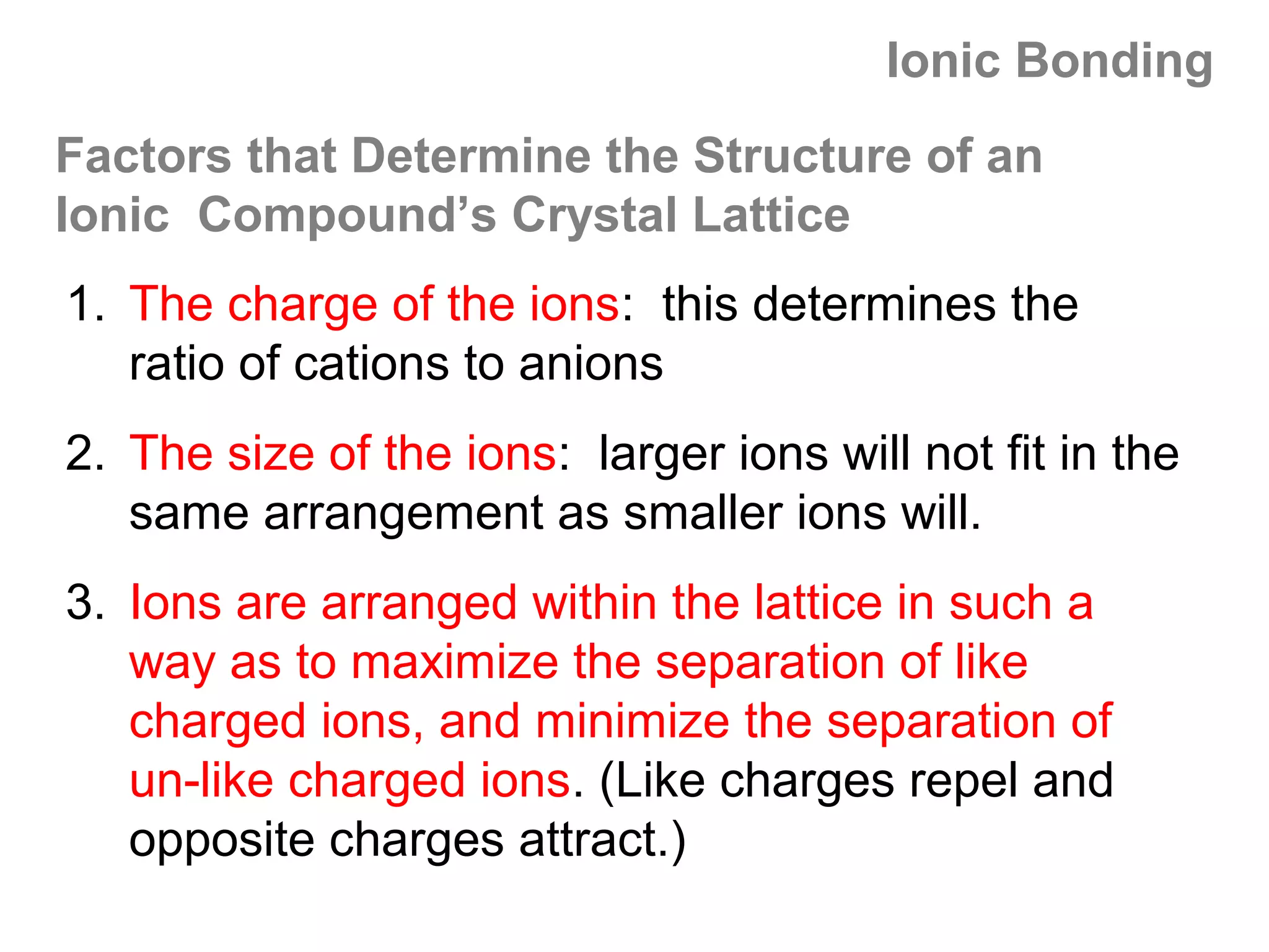 Ionic Bonding
Factors that Determine the Structure of an
Ionic Compound’s Crystal Lattice
1. The charge of the ions: this determines the
   ratio of cations to anions
2. The size of the ions: larger ions will not fit in the
   same arrangement as smaller ions will.
3. Ions are arranged within the lattice in such a
   way as to maximize the separation of like
   charged ions, and minimize the separation of
   un-like charged ions. (Like charges repel and
   opposite charges attract.)
 