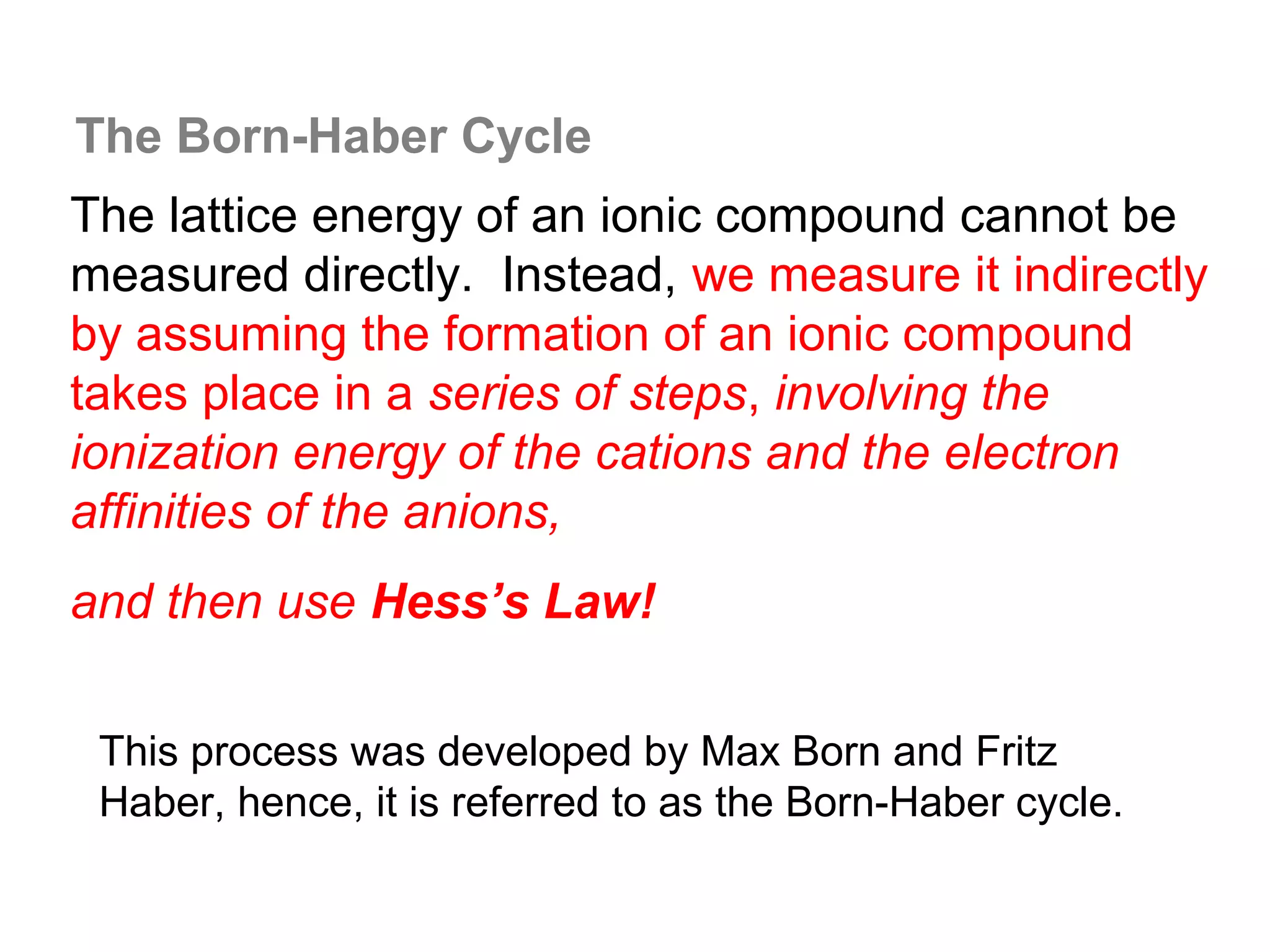 The Born-Haber Cycle
The lattice energy of an ionic compound cannot be
measured directly. Instead, we measure it indirectly
by assuming the formation of an ionic compound
takes place in a series of steps, involving the
ionization energy of the cations and the electron
affinities of the anions,
and then use Hess’s Law!

 This process was developed by Max Born and Fritz
 Haber, hence, it is referred to as the Born-Haber cycle.
 