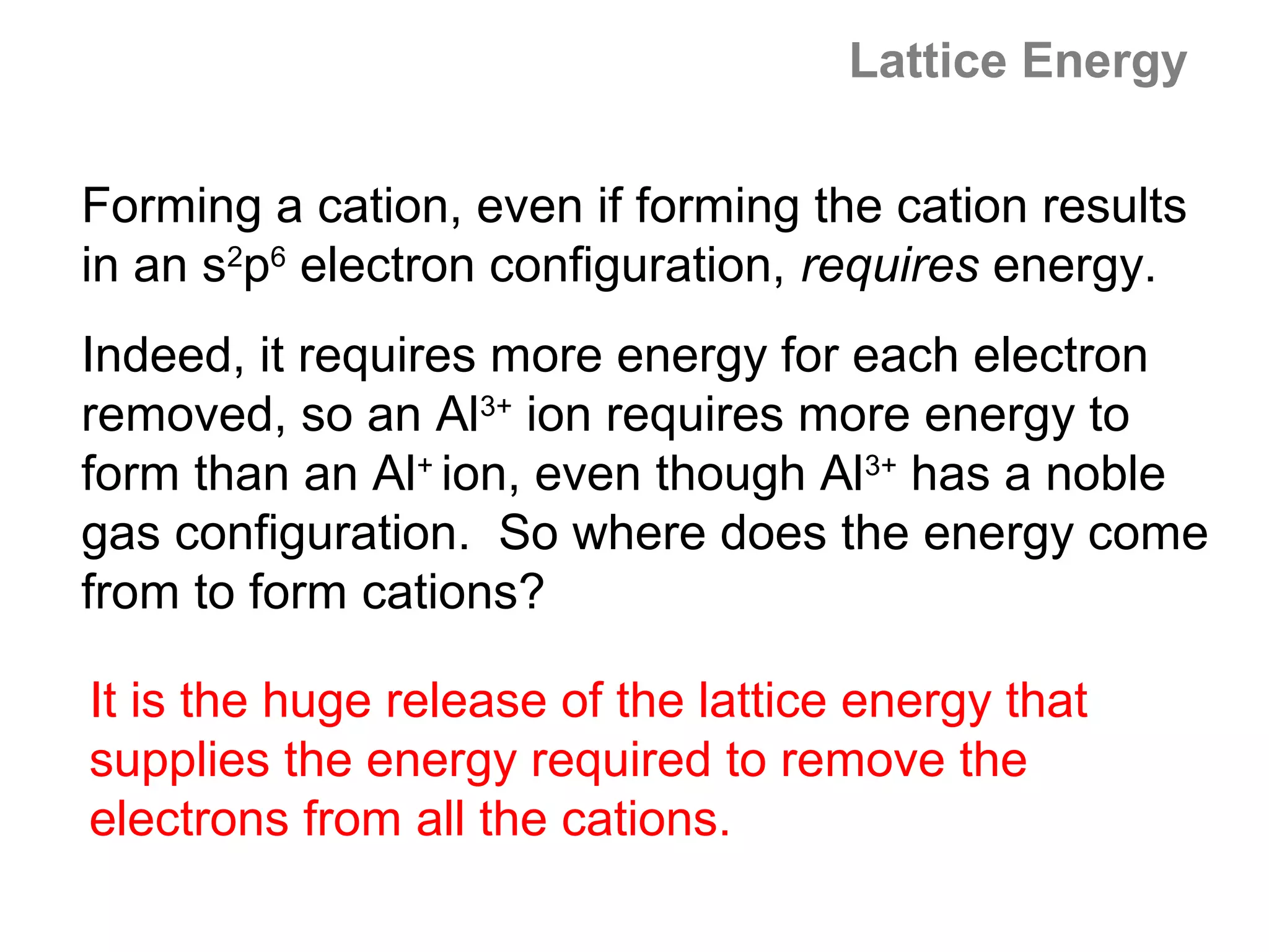 Lattice Energy

Forming a cation, even if forming the cation results
in an s2p6 electron configuration, requires energy.
Indeed, it requires more energy for each electron
removed, so an Al3+ ion requires more energy to
form than an Al+ ion, even though Al3+ has a noble
gas configuration. So where does the energy come
from to form cations?

It is the huge release of the lattice energy that
supplies the energy required to remove the
electrons from all the cations.
 