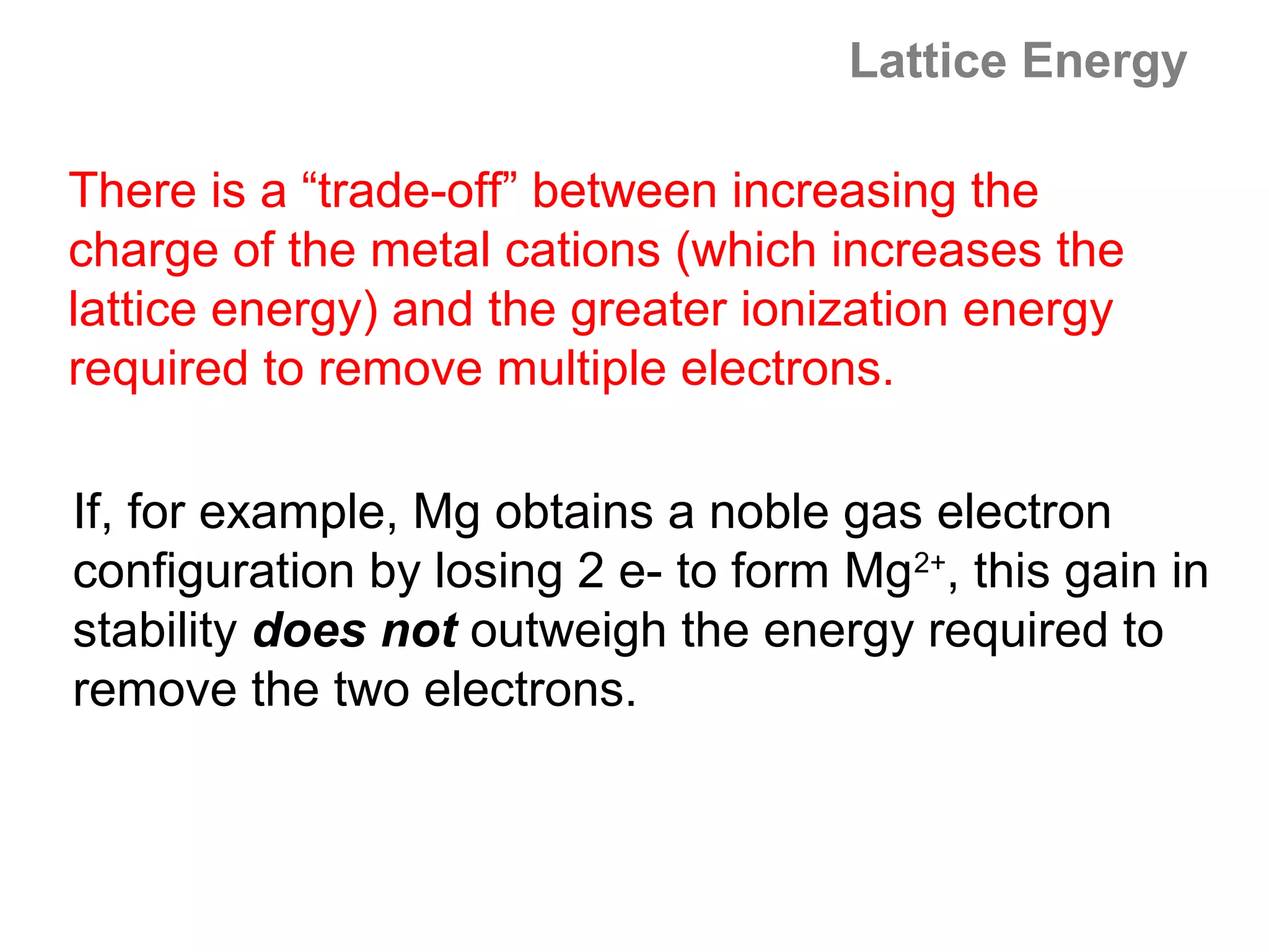 Lattice Energy

There is a “trade-off” between increasing the
charge of the metal cations (which increases the
lattice energy) and the greater ionization energy
required to remove multiple electrons.

If, for example, Mg obtains a noble gas electron
configuration by losing 2 e- to form Mg2+, this gain in
stability does not outweigh the energy required to
remove the two electrons.
 