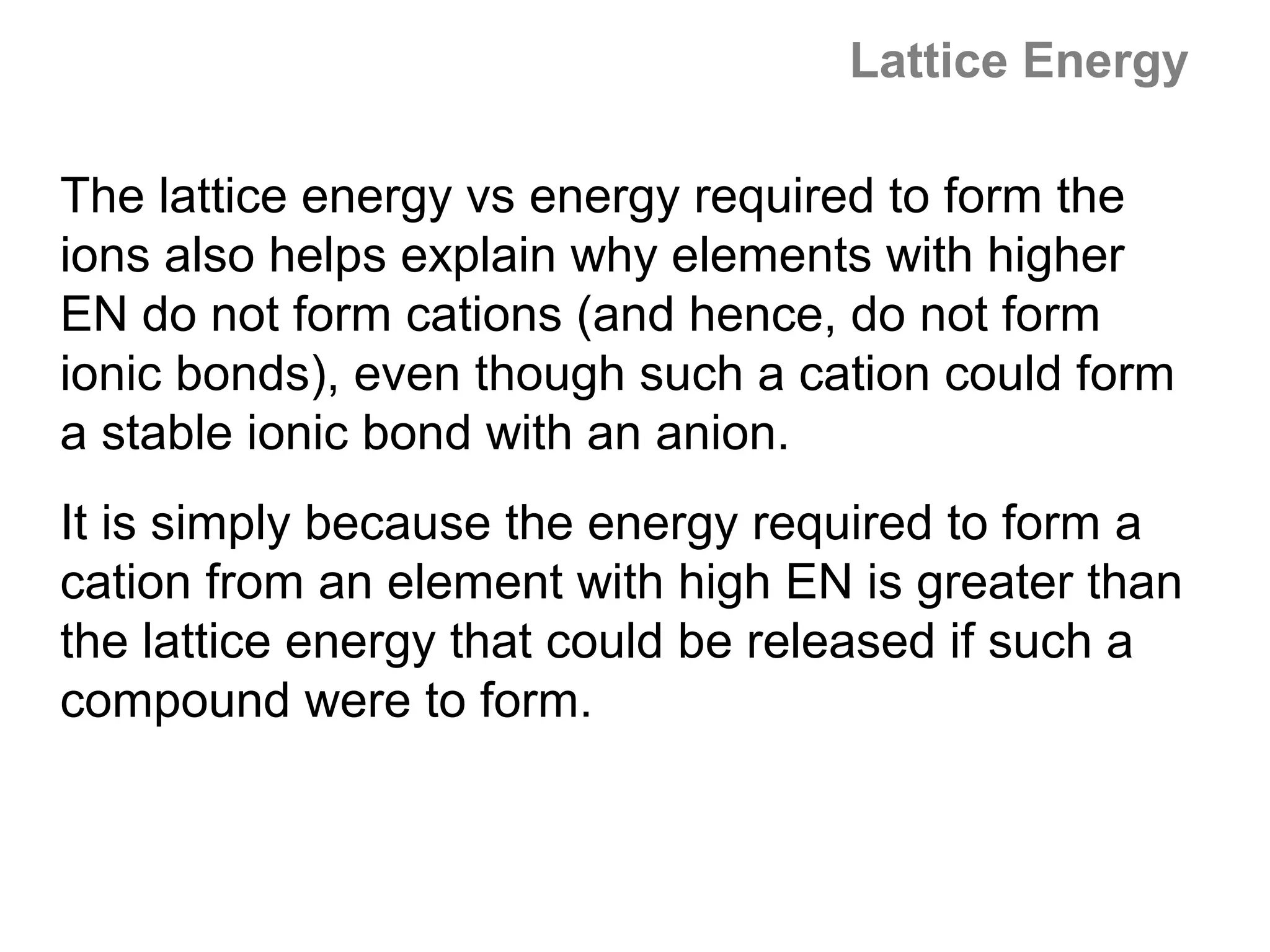 Lattice Energy

The lattice energy vs energy required to form the
ions also helps explain why elements with higher
EN do not form cations (and hence, do not form
ionic bonds), even though such a cation could form
a stable ionic bond with an anion.
It is simply because the energy required to form a
cation from an element with high EN is greater than
the lattice energy that could be released if such a
compound were to form.
 