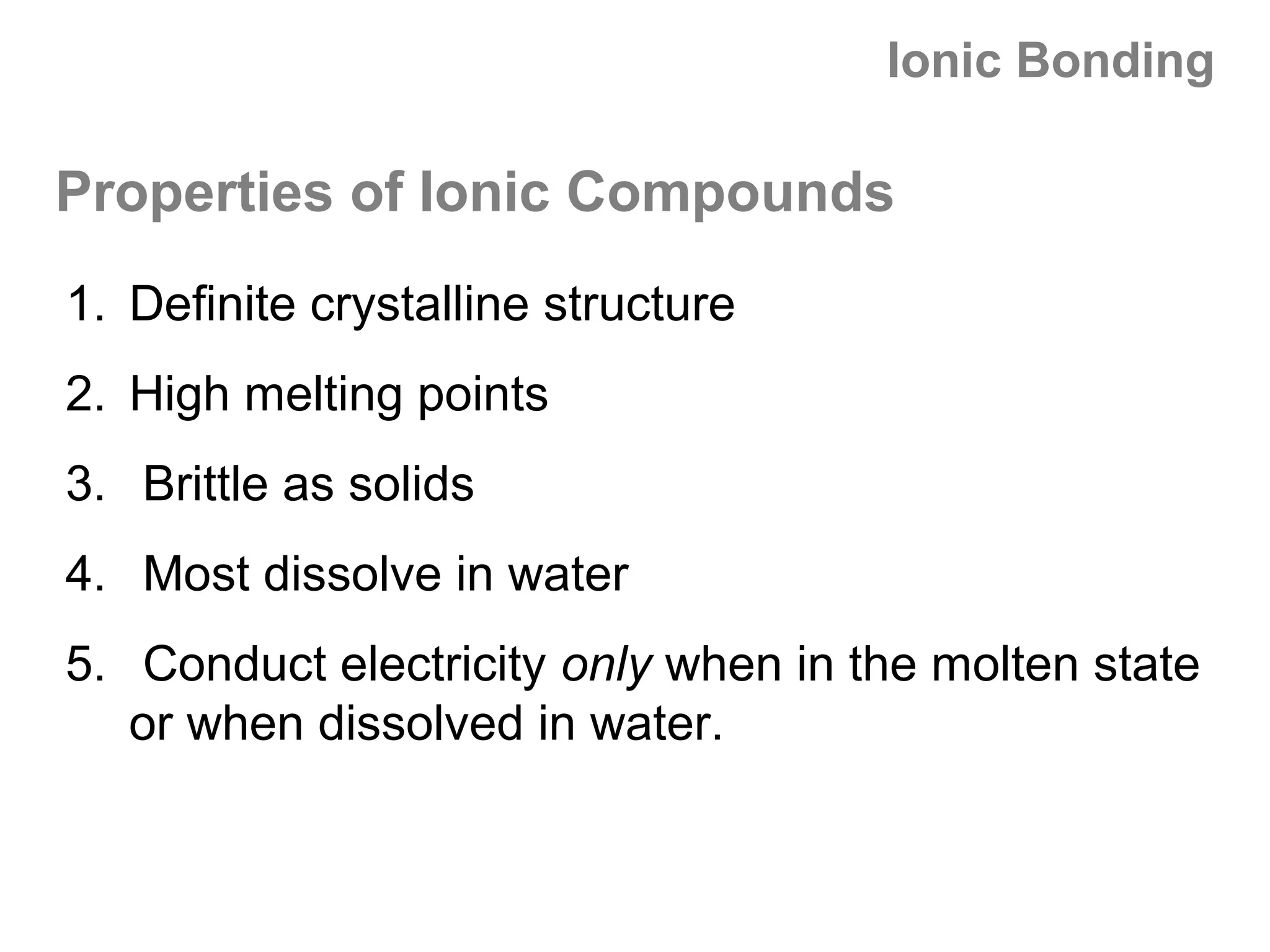 Ionic Bonding

Properties of Ionic Compounds
1. Definite crystalline structure
2. High melting points
3. Brittle as solids
4. Most dissolve in water
5. Conduct electricity only when in the molten state
   or when dissolved in water.
 