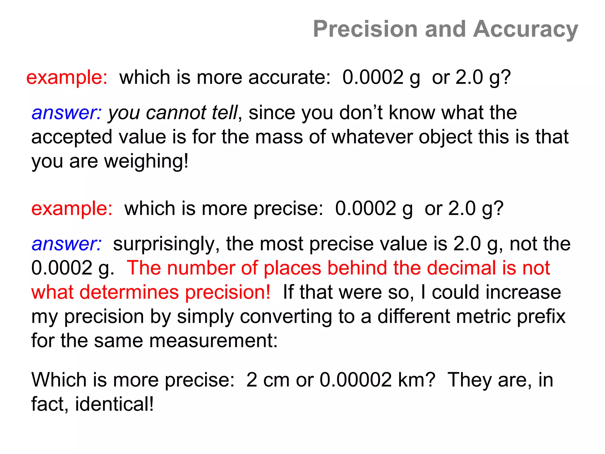 Precision and Accuracy

example: which is more accurate: 0.0002 g or 2.0 g?
answer: you cannot tell, since you don’t know what the
accepted value is for the mass of whatever object this is that
you are weighing!

example: which is more precise: 0.0002 g or 2.0 g?
answer: surprisingly, the most precise value is 2.0 g, not the
0.0002 g. The number of places behind the decimal is not
what determines precision! If that were so, I could increase
my precision by simply converting to a different metric prefix
for the same measurement:
Which is more precise: 2 cm or 0.00002 km? They are, in
fact, identical!
 