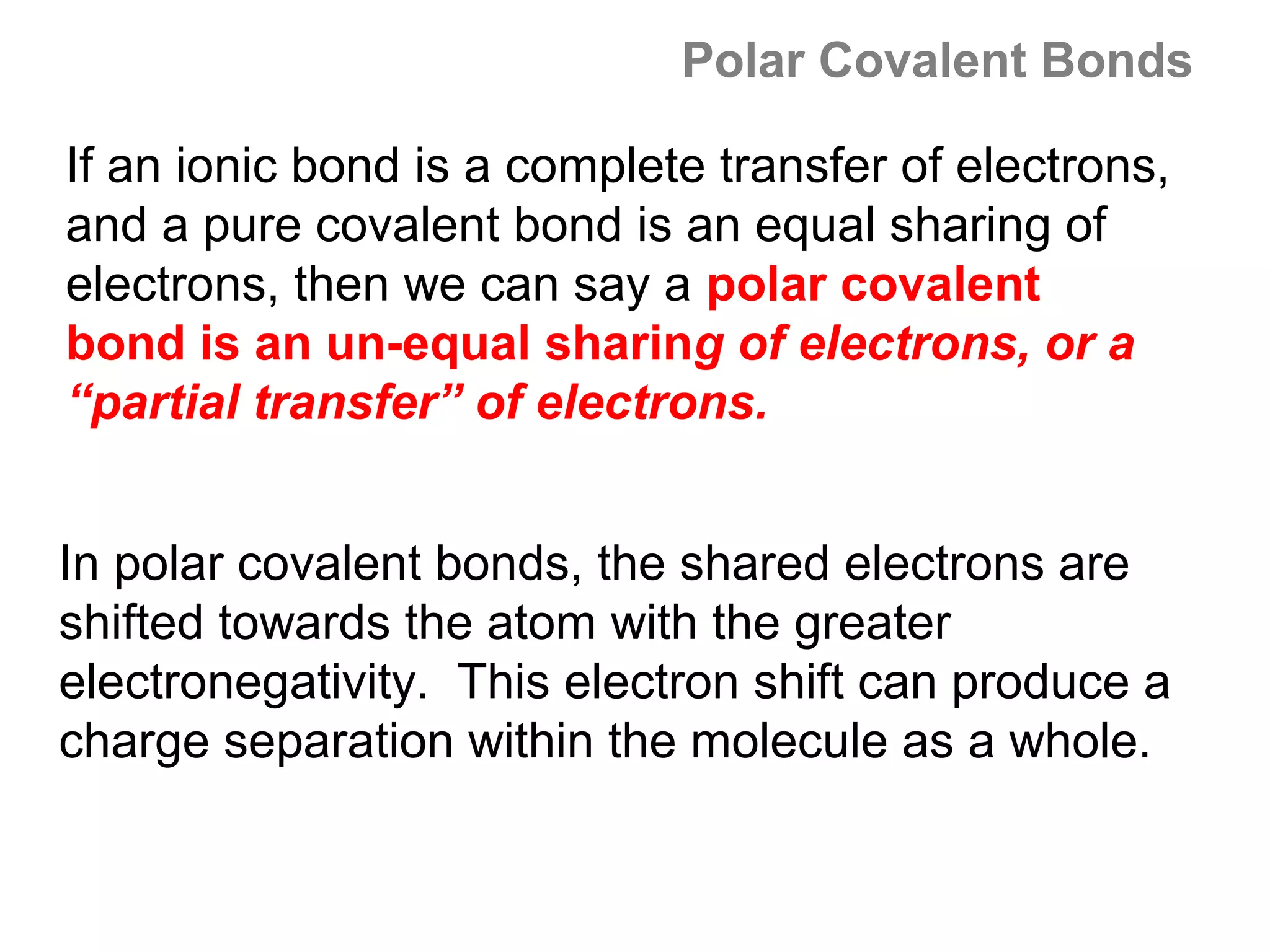 Polar Covalent Bonds

If an ionic bond is a complete transfer of electrons,
and a pure covalent bond is an equal sharing of
electrons, then we can say a polar covalent
bond is an un-equal sharing of electrons, or a
“partial transfer” of electrons.


In polar covalent bonds, the shared electrons are
shifted towards the atom with the greater
electronegativity. This electron shift can produce a
charge separation within the molecule as a whole.
 